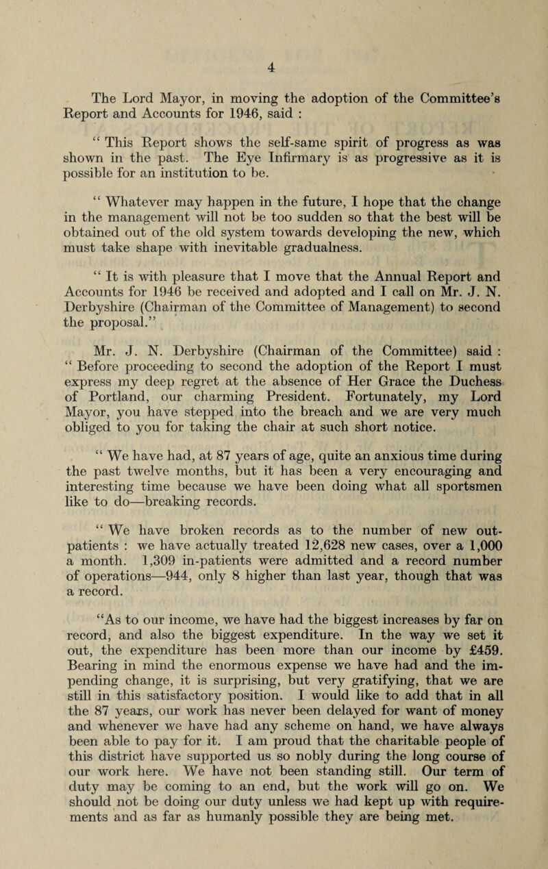 The Lord Mayor, in moving the adoption of the Committee’s Report and Accounts for 1946, said : “ This Report shows the self-same spirit of progress as was shown in the past. The Eye Infirmary is as progressive as it is possible for an institution to be. “ Whatever may happen in the future, I hope that the change in the management will not be too sudden so that the best will be obtained out of the old system towards developing the new, which must take shape with inevitable gradualness. “ It is with pleasure that I move that the Annual Report and Accounts for 1946 be received and adopted and I call on Mr. J. N. Derbyshire (Chairman of the Committee of Management) to second the proposal.” Mr. J. N. Derbyshire (Chairman of the Committee) said : “ Before proceeding to second the adoption of the Report I must express my deep regret at the absence of Her Grace the Duchess of Portland, our charming President. Fortunately, my Lord Mayor, you have stepped into the breach and we are very much obliged to you for taking the chair at such short notice. “ We have had, at 87 years of age, quite an anxious time during the past twelve months, but it has been a very encouraging and interesting time because we have been doing what all sportsmen like to do—breaking records. “ We have broken records as to the number of new out¬ patients : we have actually treated 12,628 new cases, over a 1,000 a month. 1,309 in-patients were admitted and a record number of operations—944, only 8 higher than last year, though that was a record. “As to our income, we have had the biggest increases by far on record, and also the biggest expenditure. In the way we set it out, the expenditure has been more than our income by £459. Bearing in mind the enormous expense we have had and the im¬ pending change, it is surprising, but very gratifying, that we are still in this satisfactory position. I would like to add that in all the 87 years, our work has never been delayed for want of money and whenever we have had any scheme on hand, we have always been able to pay for it. I am proud that the charitable people of this district have supported us so nobly during the long course of our work here. We have not been standing still. Our term of duty may be coming to an end, but the work will go on. We should not be doing our duty unless we had kept up with require¬ ments and as far as humanly possible they are being met.