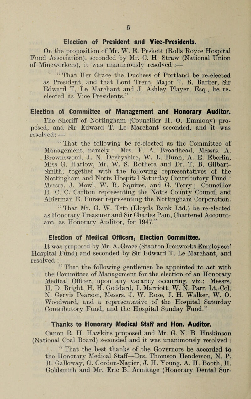 Election of President and Vice-Presidents. On the proposition of Mr. W. E. Peskett (Rolls Royce Hospital Fund Association), seconded by Mr. C. H. Straw (National Union of Mineworkers), it was unanimously resolved :— “ That Her Grace the Duchess of Portland be re-elected as President, and that Lord Trent, Major T. B. Barber, Sir Edward T. Le Marchant and J. Ashley Player, Esq., be re¬ elected as Vice-Presidents.” Election of Committee of Management and Honorary Auditor. The Sheriff of Nottingham (Councillor H. 0. Emmony) pro¬ posed, and Sir Edward T. Le Marchant seconded, and it was resolved: — “ That the following be re-elected as the Committee of Management, namely : Mrs. F. A. Broaclhead, Messrs. A. Brownsword, J. N. Derbyshire, W. L. Dunn, A. E. Eberlin, Miss G. Harlow, Mr. W. S. Rothera and Dr. T. B. Gilbart- Smith, together with the following representatives of the Nottingham and Notts Hospital Saturday Contributory Fund : Messrs. J. Mowl, W. R. Squires, and G. Terry ; Councillor H. C. C. Carlton representing the Notts County Council and Alderman E. Purser representing the Nottingham Corporation. “ That Mr. G. W. Tett (Lloyds Bank Ltd.) be re-elected as Honorary Treasurer and Sir Charles Pain, Chartered Account¬ ant, as Honorary Auditor, for 1947.” Election of Medical Officers, Election Committee. It was proposed by Mr. A. Grace (Stanton Ironworks Employees’ Hospital Fund) and seconded by Sir Edward T. Le Marchant, and resolved : “ That the following gentlemen be appointed to act with the Committee of Management for the election of an Honorary Medical Officer, upon any vacancy occurring, viz.: Messrs. H. D. Bright, H. H. Goddard, J. Marriott, W. N. Parr, Lt.-Col. N. Gervis Pearson, Messrs. J. W. Rose, J. H. Walker, W. O. Woodward, and a representative of the Hospital Saturday Contributory Fund, and the Hospital Sunday Fund.” Thanks to Honorary Medical Staff and Hon. Auditor. Canon R. H. Hawkins proposed and Mr. G. N. B. Huskinson (National Coal Board) seconded and it was unanimously resolved : “ That the best thanks of the Governors be accorded to the Honorary Medical Staff—Drs. Thomson Henderson, N. P. R. Galloway, G. Gordon-Napier, J. H. Young, A. H. Booth, H. Goldsmith and Mr. Eric B. Armitage (Honorary Dental Sur-