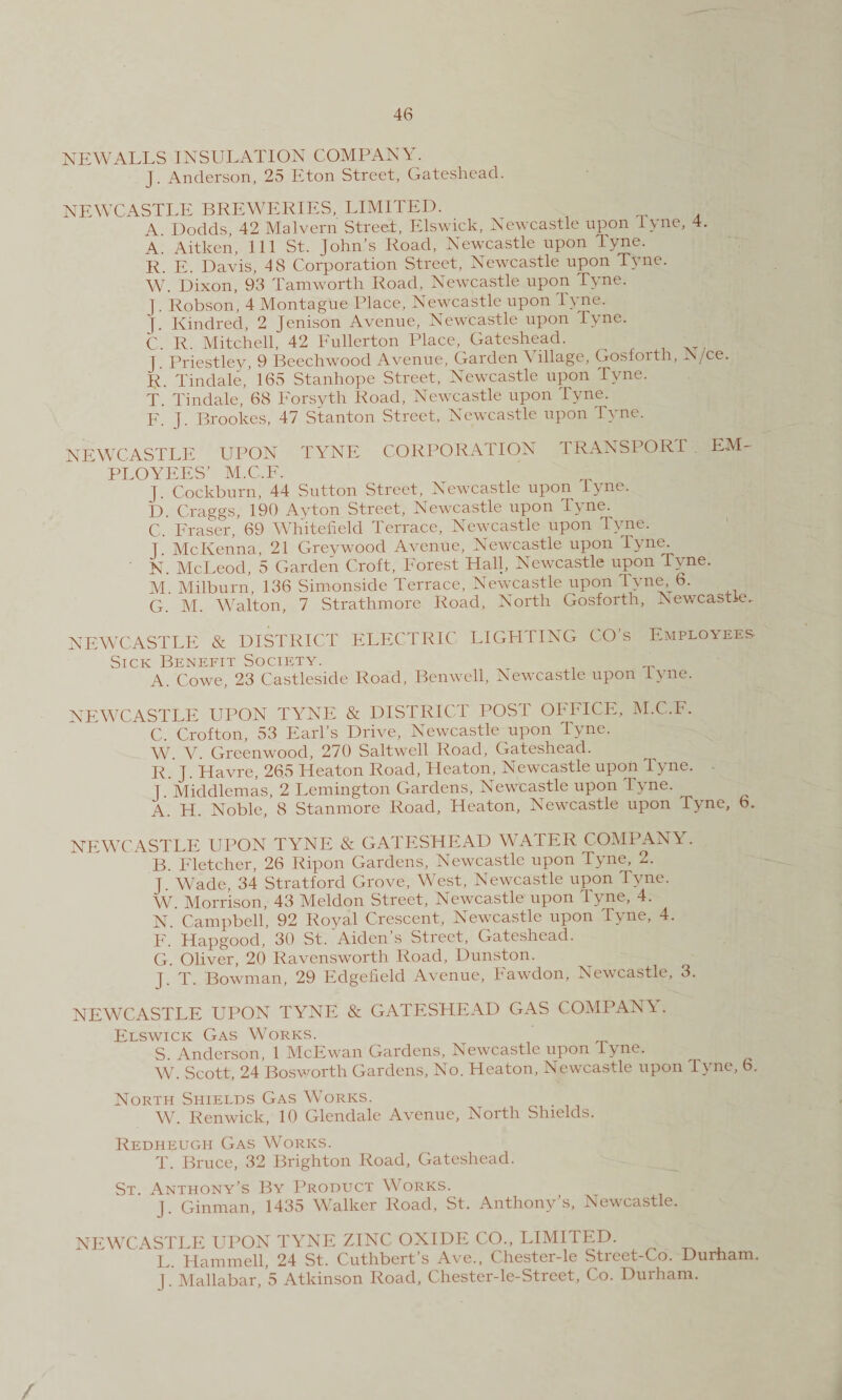 NEW ALLS INSULATION COMPANY. J. Anderson, 25 Eton Street, Gateshead. NEWCASTLE BREWERIES, LIMITED. A Dodds, 42 Malvern Street, Elswick, Newcastle upon iyne, 4. A. Aitken, 111 St. John’s Road, Newcastle upon Tyne. R. E. Davis, 48 Corporation Street, Newcastle upon Tyne. W. Dixon, 93 Tamworth Road, Newcastle upon Tyne. J. Robson, 4 Montague Place, Newcastle upon Tyne. J. Kindred, 2 Jenison Avenue, Newcastle upon Tyne. C. R. Mitchell, 42 Fullerton Place, Gateshead. J. Priestley, 9 Beechwood Avenue, Garden Village, Gosforth, rs/ce. R. Tindale, 165 Stanhope Street, Newcastle upon Tyne. T. Tindale, 68 Forsyth Road, Newcastle upon Tyne. F. J. Brookes, 47 Stanton Street, Newcastle upon Tyne. NEWCASTLE UPON TYNE CORPORATION TRANSPORT EM¬ PLOYEES’ M.C.F. J. Cockburn, 44 Sutton Street, Newcastle upon Tyne. D. Craggs, 190 Ayton Street, Newcastle upon Tyne. C. Fraser, 69 Whitefield Terrace, Newcastle upon Tyne. J McKenna, 21 Greywood Avenue, Newcastle upon Tyne. ' N. McLeod, 5 Garden Croft, Forest Hall, Newcastle upon Tyne. M. Milburn, 136 Simonside Terrace, Newcastle upon Tyne, 6. G. M. Walton, 7 Strathmore Road, North Gosforth, Newcastle, NEWCASTLE & DISTRICT ELECTRIC LIGHTING CO’s Employees Sick Benefit Society. A. Cowe, 23 Castleside Road, Benwell, Newcastle upon lyne. NEWCASTLE UPON TYNE & DISTRICT POST OFFICE, M.C.F. C. Crofton, 53 Earl’s Drive, Newcastle upon Tyne. W. V. Greenwood, 270 Saltwell Road, Gateshead. R. J. Havre, 265 Heaton Road, Heaton, Newcastle upon T^ne. J. Middleman, 2 Lemington Gardens, Newcastle upon Tyne. A. H. Noble, 8 Stanmore Road, Heaton, Newcastle upon Tyne, 6. NEWCASTLE UPON TYNE & GATESHEAD WATER COMPANY. B. Fletcher, 26 Ripon Gardens, Newcastle upon Tyne, 2. J. Wade, 34 Stratford Grove, West, Newcastle upon Tyne. W. Morrison, 43 Meldon Street, Newcastle upon Tyne, 4. N. ’ Campbell, 92 Royal Crescent, Newcastle upon Tyne, 4. F. Hapgood, 30 St. Aiden’s Street, Gateshead. G. Oliver, 20 Ravensworth Road, Dunston. J. T. Bowman, 29 Edgefield Avenue, Fawdon, Newcastle, 3. NEWCASTLE UPON TYNE & GATESHEAD GAS COMPANY. Elswick Gas Works. S. Anderson, 1 McEwan Gardens, Newcastle upon Tyne. ^ W. Scott, 24 Bosworth Gardens, No. Heaton, Newcastle upon Tyne, 6. North Shields Gas Works. W. Renwick, 10 Glendale Avenue, North Shields. Redheugh Gas Works. T. Bruce, 32 Brighton Road, Gateshead. St. Anthony’s By Product Works. J. Ginman, 1435 Walker Road, St. Anthony s, Newcastle. NEWCASTLE UPON TYNE ZINC OXIDE CO., LIMITED. L. Hammell, 24 St. Cuthbert’s Ave., Chester-le Street-Co. Durham, j. Mallabar, 5 Atkinson Road, Chester-le-Street, Co. Durham. /