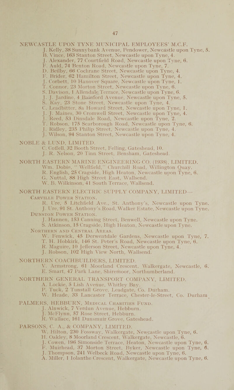 NEWCASTLE UPON TYNE MUNICIPAL EMPLOYEES’ M.C.F. J. Kelly, 38 Sunnybank Avenue, Pendower, Newcastle upon Tyne, 5. B. Vince, 163 Stanton Street, Newcastle upon Tyne, 4. J. Alexander, 77 Courtfield Road, Newcastle upon Tyne, 6. F. Auld, 74 Benton Road, Newcastle upon Tyne, 7. D. Beilby, 66 Cochrane Street, Newcastle upon Tyne, 4. F. Bidder, 62 Hamilton Street, Newcastle upon Tyne, 4. J. Corbett, 10 Hanover Square, Newcastle upon Tyne, 1. T. Connor, 23 Morton Street, Newcastle upon Tyne, 6. S. Davison, 1 Allendale Terrace, Newcastle upon Tyne, 6. J. J. Jardine, 4 Bainford Avenue, Newcastle upon Tyne, 5. S. Ivay, 23 Stone Street, Newcastle upon Tyne, 4. C. Leadbitter, 8a Howard Street, Newcastle upon Tyne, 1. J. J. Maines, 30 Cromwell Street, Newcastle upon Tyne, 4. J. Reed, 53 Dinsdale Road, Newcastle upon Tyne, 2. T. Robson, 175 Scarborough Road, Newcastle upon Tyne, 6. J. Ridley, 235 Philip Street, Newcastle upon Tyne, 4. J. Wilson, 94 Stanton Street, Newcastle upon Tyne, 4. NOBLE & LUND, LIMITED. C. Cofrell, 32 Booth Street, Felling, Gateshead, 10. J. R. Nelson, 20 Tinn Street, Bensham, Gateshead. NORTH EASTERN MARINE ENGINEERING CO. (1938), LIMITED. Wm. Dobie, “ Wellfield,” Churchill Road, Willington Quay. R. English, 25 Cragside, High Heaton, Newcastle upon Tyne, 6. G. Nuttal, 88 High Street East, Wallsend. W. B. Wilkinson, 41 South Terrace, Wallsend. NORTH EASTERN ELECTRIC SUPPLY COMPANY, LIMITED— Carville Power Station. R. Ure, 5 Litchfield Ave., St. Anthony’s, Newcastle upon Tyne. J. Ure, 91 St. Anthony’s Road, Walker Estate, Newcastle upon Tyne. Dunston Power Station. j. Hannen, 153 Canning Street, Benwell, Newcastle upon Tyne. S. Atkinson, 15 Cragside, High Heaton, Newcastle upon Tyne. Northern and Central Areas. W. Fenwick, 45 Derwentdale Gardens, Newcastle upon Tyne, 7. T. H. Hobkirk, 146 St. Peter’s Road, Newcastle upon Tyne, 6. R. Maguire, 10 Jefferson Street, Newcastle upon Tyne, 4. J. Robson, 102 High View North, Wallsend. NORTHERN COACHBUILDERS, LIMITED. V. Armstrong, 61 Moorland Crescent, Walkergate, Newcastle, 6. E. Smart, 47 Park Lane, Shiremoor, Northumberland. NORTHERN GENERAL TRANSPORT COMPANY, LIMITED. A. Lockie, 5 Lish Avenue, Whitley Bay. P. Tuck, 2 Tunstall Grove, Leadgate, Co. Durham. W. Heade, 33 Lancaster Terrace, Chester-le-Street, Co. Durham PALMERS, HEBBURN, Medical Charities Fund. j. Alnwick, 7 Verdun Avenue, Hebburn. J. McFlynn, 57 Rose Street, Hebburn. R. Wallace, 161 Dunsmuir Grove, Gateshead. PARSONS, C. A., & COMPANY, LIMITED. A'. Hilton, 230 Fosswav, Walkergate, Newcastle upon Tyne, 6. H. Oakley, 8 Moorland Crescent, Walkergate, Newcastle, 6. J. Cowen, 196 Simonside Terrace, Heaton, Newcastle upon Tyne, 6. F. Muirhead, 37 Morton Street, Byker, Newcastle upon Tyne, 6. J. Thompson, 241 Welbeck Road, Newcastle upon Tyne, 6. A. Miller, 1 lolanthe Crescent, Walkergate, Newcastle upon Tyne, 6.