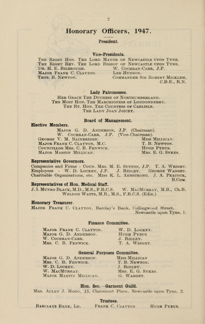 President. Vice-Presidents. The Right Hon. The Lord Mayor of Newcastle upon Tyne. The Right Rev. The Lord Bishop of Newcastle upon Tyne. Dr. H. E. Bilbrough. W. Cochran-Carr, J.P. Major Frank C. Clayton. Lee Hudson. Thos. B. Newton. Commander Sir Robert Micklem, C.B.E., R.N. ' Lady Patronesses. Her Grace The Duchess of Northumberland. The Most Hon. The Marchioness of Londonderry. The Rt. Hon. The Countess of Carlisle. The Lady Joan Joicey. Elective Members. Board of Management. Major G. D. Anderson, W. Cochran-Carr, J.P. George V. M. Bainbridge. Major Frank C. Clayton, M.C. Councillor Mrs. C. B. Fenwick. Major Martin Millican. J.P. (Chairman). (Vice-Chairman). Miss Millican. T. B. Newton. Hugh Pybus. Mrs. E. G. Sykes. Representative Governors. Companies and Firms - Coun. Mrs. M. E. Sutton, J.P. T. A. Wright. Employees - W. D. Lockey, J.P. J. Ridley. George Wagget. Charitable Organisations, etc. Miss K. L. Armstrong. J. A. Peacock, B.Com. Representatives of Hon. Medical Staff. J. I. Munro Black, M.D., M.S., F.R.C.S. W. MacMurray, M.B., Ch.B. Weldon Watts, M.B., M.S., F.R.C.S. (Edin.) Honorary Treasurer. Major Frank C. Clayton, Barclay’s Bank, Collingwood Street, Newcastle upon Tyne, 1. Finance Committee. Major Frank C. Clayton. Major G. D. Anderson. W. Cochran-Carr. Mrs. C. B. Fenwick. W. D. Lockey. Hugh Pybus J. Ridley. T. A. Wright. General Purposes Major G. D. Anderson. Mrs. C. B. Fenwick. W. D. Lockey. W. MacMurray. Major Martin Millican. Committee. Miss Millican T. B. Newton. J. Ridley. Mrs. E. G. Sykes. G. Wagget. Hon. Sec.—Garment Guild. Mrs. .Allan J. Hogg. 15. Claremont Place. Newcastle upon Tyne, 2. Trustees. Barclays Bank, Ld, Frank C. Clayton. Hugh Pybus.