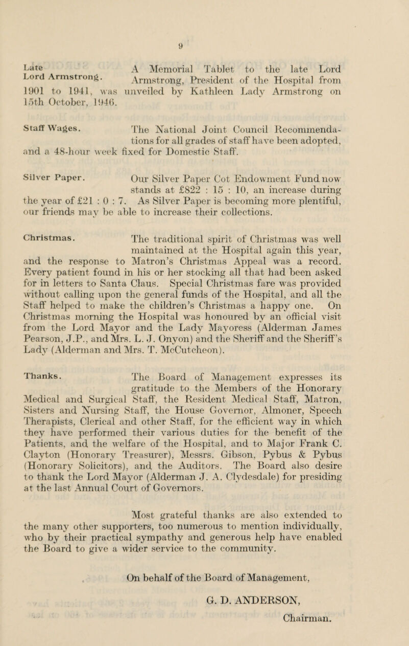 A Memorial 'J'ablet to tlie late Lord Lord Armstrong. Armstrong, President of the Hospital from 1901 to 1941, was unveiled by Kathleen Lady Armstrong on loth October, P.Ob. Staff Wages. National Joint Council Recommenda¬ tions for all grades of staff have been adopted, and a 48-hour week fixed for Domestic Staff. Silver Paper. Qm* Silver Paper Cot Endowment Fund now stands at £822 : 15 : 10, an increase during the year of £21 : 0 : 7. As Silver Paper is becoming more plentiful, our friends mav be able to increase their collections. Christmas. The traditional spirit of Christmas was well maintained at the Hospital again this year, and the response to Matron’s Christmas Appeal was a record. Every patient found in his or her stocking all that had been asked for in letters to Santa Claus. Special Christmas fare w^as provided without calling upon the general funds of the Hospital, and all the Staff helped to make the children’s Christmas a happy one. On Christmas morning the Hospital was honoured by an official visit from the Lord Mayor and the Lady Mayoress (Alderman James Pearson, J.P., and Mrs. L. J. Onyon) and the Sheriff and the Sheriff’s Lady (Alderman and Mrs. T. McCutcheon). Thanks. The Board of Management expresses its gratitude to the Members of the Honorary Medical and Surgical Staff’, the Resident Medical Staff’, Matron, Sisters and Nursing Staff, the House Governor, Almoner, Speech Therapists, Clerical and other Staff, for the efficient way in which they have performed their various duties for the benefit of the Patients, and the wnlfare of the Hospital, and to Major Frank C. Clayton (Honorary 1’reasurer), Messrs. Gibson, Pybus & Pybus (Honorary Solicitors), and the Auditors. The Board also desire to thank the Lord Mayor (Alderman J. A. Clydesdale) for presiding at the last Annual Court of Governors. Most grateful thanks are also extended to the many other supporters, too numerous to mention individually, w'ho by their practical sympathy and generous help have enabled the Board to give a wider service to the community. On behalf of the Board of Management, G. D. ANDERSON, Chairman.