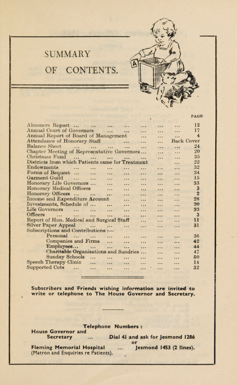 SUMMARY OF CONTENTS. Almoners Report ... Annual Court of Governors Annual Report of Board of Management Attendance of Honorary Staff Balance Sheet Chapter Meeting of Representative Governors Christinas Fund Districts from which Patients came for Treatmen Endowments Forms of Bequest ... Garment Guild Honorary Life Governors ... Honorary Medical Officers Honorary Officers ... Income and Expenditure Account Investments, Schedule of ... Life Governors Officers Report of Hon. Medical and Surgical Staff Silver Paper Appeal Subscriptions and Contributions :— Personal Companies and Firms Employees... Charitable Organisations and Sundries Sunday Schools Speech Therapy Clinic Supported Cots page B a 12 17 4 ck Cover 24 20 35 22 32 34 15 33 3 2 28 30 33 3 11 31 36 42 44 47 60 14 32 Subscribers and Friends wishing information are invited to write or telephone to The House Governor and Secretary. Telephone Numbers : House Governor and Secretary ... Dial 41 and ask for Jesmond 1286 or Fleming Memorial Hospital ... Jesmond 1453 (2 lines). (Matron and Enquiries re Patients).