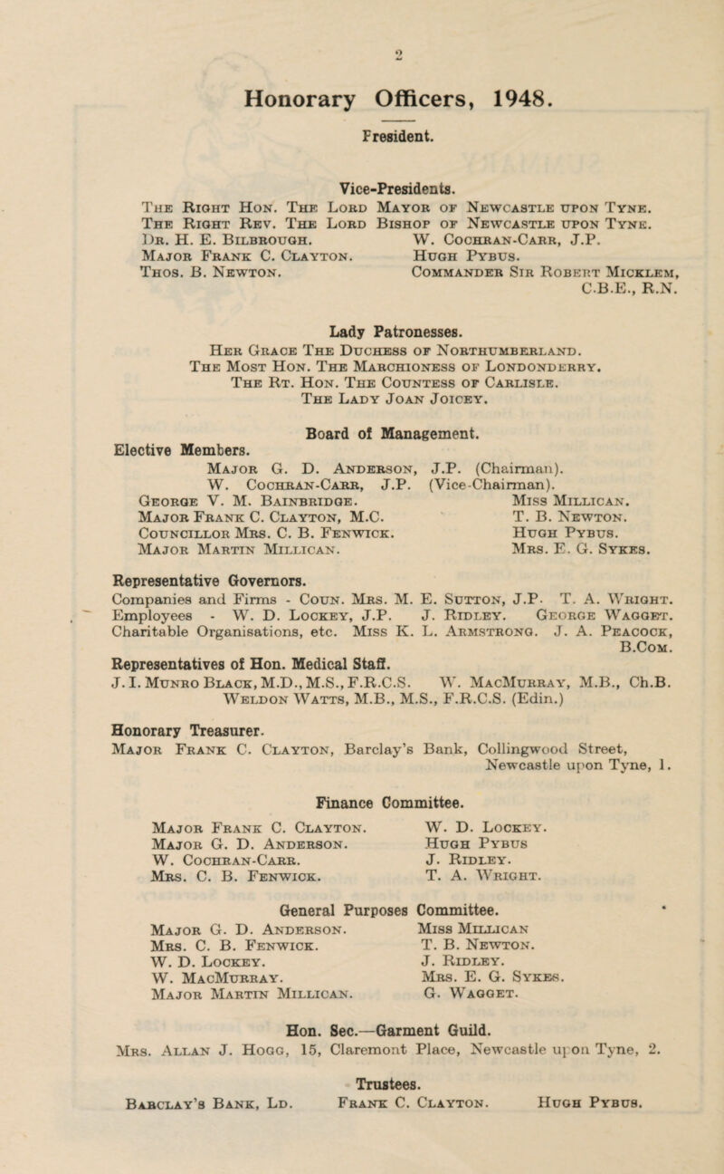 Honorary Officers, 1948 F resident. Vice-Presidents, The Right Hon. The Lord Mayor of Newcastle upon Tyne. The Right Rev. The Lord Bishop of Newcastle upon Tyne. ])r. H. E. Bilbrough. W. Cochran-Carr, J.P. Major Frank C. Clayton. Hugh Pybus. Thos. B. Newton. Commander Sir Robert Micklem, C.B.E., R.N. Lady Patronesses. Her Grace The Duchess of Northumberland. The Most Hon. The Marchioness of Londonderry. The Rt. Hon. The Countess of Carlisle. The Lady Joan Joicey. Elective Members. Board of Management. Major G. D. Anderson, W. Cochran-Carr, J.P. George V. M. Bainbridge. Major Frank C. Clayton, M.C. Councillor Mrs. C. B. Fenwick. Major Martin Milligan. J.P. (Chairman). (Vice-Chairman). Miss Millican. T. B. Newton. Hugh Pybus. Mrs. E. G. Sykes. Representative Governors. Companies and Firms - Coun. Mrs. M. E. Sutton, J.P. T. A. Wright. Employees - W. D. Lockey, J.P. J. Ridley. George Wagget. Charitable Organisations, etc. Miss K. L. Armstrong. J. A. Peacock, B.Com. Representatives of Hon. Medical Staff. J. I. Munro Black, M.D., M.S., F.R.C.S. W. MacMurray, M.B., Ch.B. Weldon Watts, M.B., M.S., F.R.C.S. (Edin.) Honorary Treasurer. Major Frank C. Clayton, Barclay’s Bank, Collingwood Street, Newcastle upon Tyne, 1. Finance Committee. Major Frank C. Clayton. Major G. D. Anderson. W. Cochran-Carr. Mrs. C. B. Fenwick. W. D. Lockey. Hugh Pybus J. Ridley. T. A. Wright. General Purposes Major G. D. Anderson. Mrs. C. B. Fenwick. W. D. Lockey. W. MacMurray. Major Martin Millican. Committee. Miss Millican T. B. Newton. J. Ridley. Mrs. E. G. Sykes. G. Wagget. Hon. Sec.—Garment Guild. Mrs. Allan J. Hogg, 15, Claremont Place, Newcastle upon Tyne, 2. Trustees. Frank C. Clayton. Barclay’s Bank, Ld. Hugh Pybus.