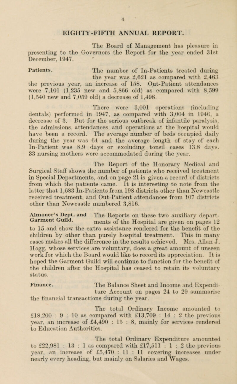 EIGHTY-FIFTH ANNUAL REPORT. The Board of Management has pleasure in presenting to the Governors the Report for the year ended 31st December, 1947. Patients. The number of In-Patients treated during the year was 2,621 as compared with 2,463 the previous year, an increase of 158. Out-Patient attendances were 7,101 (1,235 new and 5,866 old) as compared with 8,599 (1,540 new and 7,059 old) a decrease of 1,498. There were 3,001 operations (including dentals) performed in 1947, as compared with 3,004 in 1946, a decrease of 3. But for the serious outbreak of infantile paralysis, the admissions, attendances, and operations at the hospital would have been a record. The average number of beds occupied daily during the year was 64 and the average length of stay of each In-Patient was 8.9 days or excluding tonsil cases 13.8 days. 33 nursing mothers were accommodated during the year. The Report of the Honorary Medical and Surgical Staff' shows the number of patients who received treatment in Special Departments, and on page 21 is given a record of districts from which the patients came. It is interesting to note from the latter that 1,683 In-Patients from 198 districts other than Newcastle received treatment, and Out-Patient attendances from 107 districts other than Newcastle numbered 3,816. Almoner’s Dept, and The Reports on these two auxiliary depart- Garment Guild. ments of the Hospital are given on pages 12 to 15 and show the extra assistance rendered for the benefit of the children by other than purely hospital treatment. This in many cases makes all the difference in the results achieved. Mrs. Allan J. Hogg, whose services are voluntary, does a great amount of unseen work for which the Board would like to record its appreciation. It is hoped the Garment Guild will continue to function for the benefit of the children after the Hospital has ceased to retain its voluntary status. Finance. The Balance Sheet and Income and Expendi¬ ture Account on pages 24 to 29 summarise the financial transactions during the year. The total Ordinary Income amounted to £18,200 : 9 : 10 as compared with £13,709 : 14 : 2 the previous year, an increase of £4,490 : 15 : 8, mainly for services rendered to Education Authorities. The total Ordinary Expenditure amounted to £22,981 : 13 : 1 as compared with £17,511 : 1 : 2 the previous year, an increase of £5,470 : 11 : 11 covering increases under nearly every heading, but mainly on Salaries and Wages.