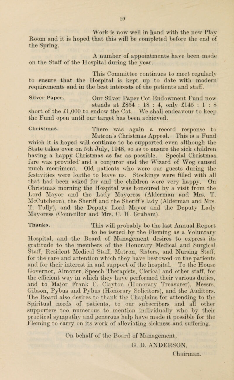 Work is now well in hand with the new Play Room and it is hoped that this will be completed before the end of the Spring. A number of appointments have been made on the Staff of the Hospital during the year. This Committee continues to meet regularly to ensure that the Hospital is kept up to date with modern requirements and in the best interests of the patients and staff. Silver Paper. Our Silver Paper Cot Endowment Fund now stands at £854 : 18 : 4, only £145 : 1 : 8 short of the £1,000 to endow the Cot. We shall endeavour to keep the Fund open until our target has been achieved. Christmas. There was again a record response to Matron's Christmas Appeal. This is a Fund which it is hoped will continue to be supported even although the State takes over on 5th July, 1948, so as to ensure the sick children having a happy Christmas as far as possible. Special Christmas fare was provided and a conjuror and the Wizard of Wog caused much merriment. Old patients who were our guests during the festivities were loathe to leave us. Stockings were filled with all that had been asked for and the children were very happy. On Christmas morning the Hospital was honoured bv a visit from the Lord Mayor and the Lady Mayoress (Alderman and Mrs. T. McCutcheon), the Sheriff and the Sheriff’s lady (Alderman and Mrs. T. Tully), and the Deputy Lord Mayor and the Deputy Lady Mayoress (Councillor and Mrs. C. H. Graham). Thanks. This will probably be the last Annual Report to be issued by the Fleming as a Voluntary Hospital, and the Board of Management desires to express its gratitude to the members of the Honorary Medical and Surgical Staff, Resident Medical Staff, Matron, Sisters, and Nursing Staff, for the care and attention which they have bestowed on the patients and for their interest in and support of the hospital. To the House Governor, Almoner, Speech Therapists, Clerical and other staff, for the efficient way in which they have performed their various duties, and to Major Frank C. Clayton (Honorary Treasurer), Messrs. Gibson, Pybus and Pybus (Honorary Solicitors), and the Auditors. The Board also desires to thank the C haplains for attending to the Spiritual needs of patients, to our subscribers and all other supporters too numerous to mention individually who by their practical sympathy and generous help have made it possible for the Fleming to carry on its work of alleviating sickness and suffering. On behalf of the Board of Management, G. D. ANDERSON, Chairman.