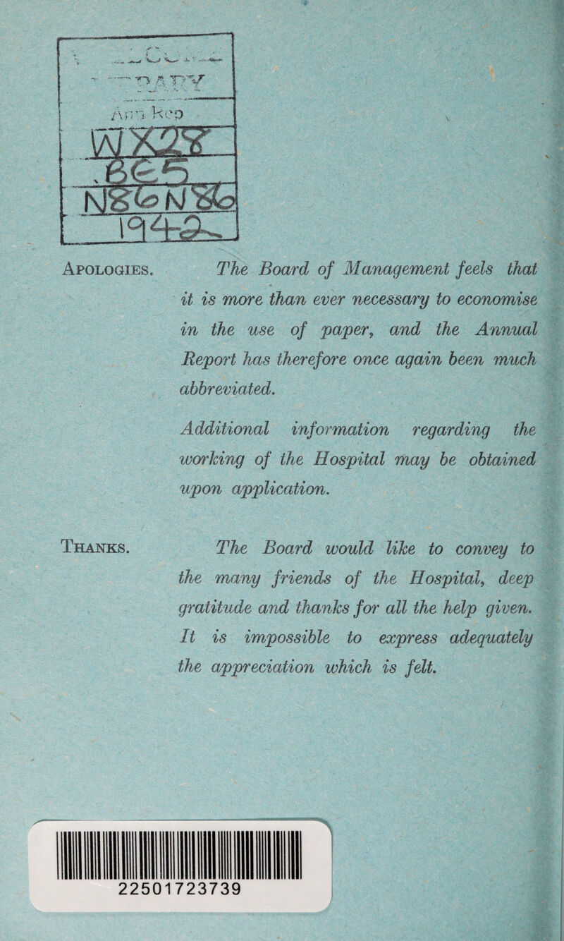 Apologies. The Board of Management feels that it is more than ever necessary to economise in the use of paper, and the Annual Report has therefore once again been much abbreviated. . Additional information regarding the r - .r- working of the Hospital may be obtained upon application. Thanks. The Board would like to convey to the many friends of the Hospital, deep gratitude and thanks for all the help given. It is impossible to express adequately the appreciation which is felt. 22501723739