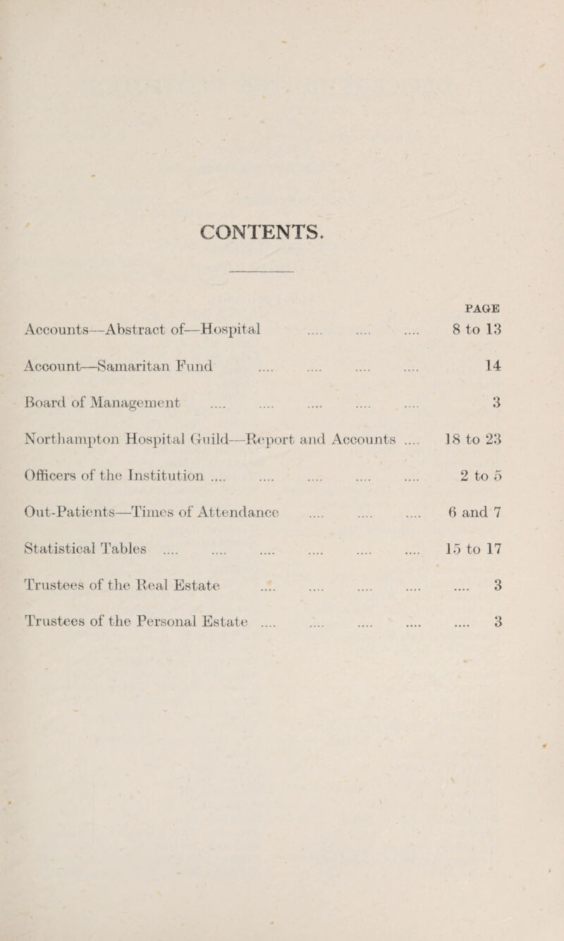 CONTENTS. Accounts—Abstract of—Hospital Account—Samaritan Fund Board of Management Northampton Hospital Guild—Report and Accounts Officers of the Institution .... Out-Patients—Times of Attendance Statistical Tables .... Trustees of the Real Estate Trustees of the Personal Estate .... PAGE 8 to 13 14 3 18 to 23 2 to 5 6 and 7 15 to 17 3 3