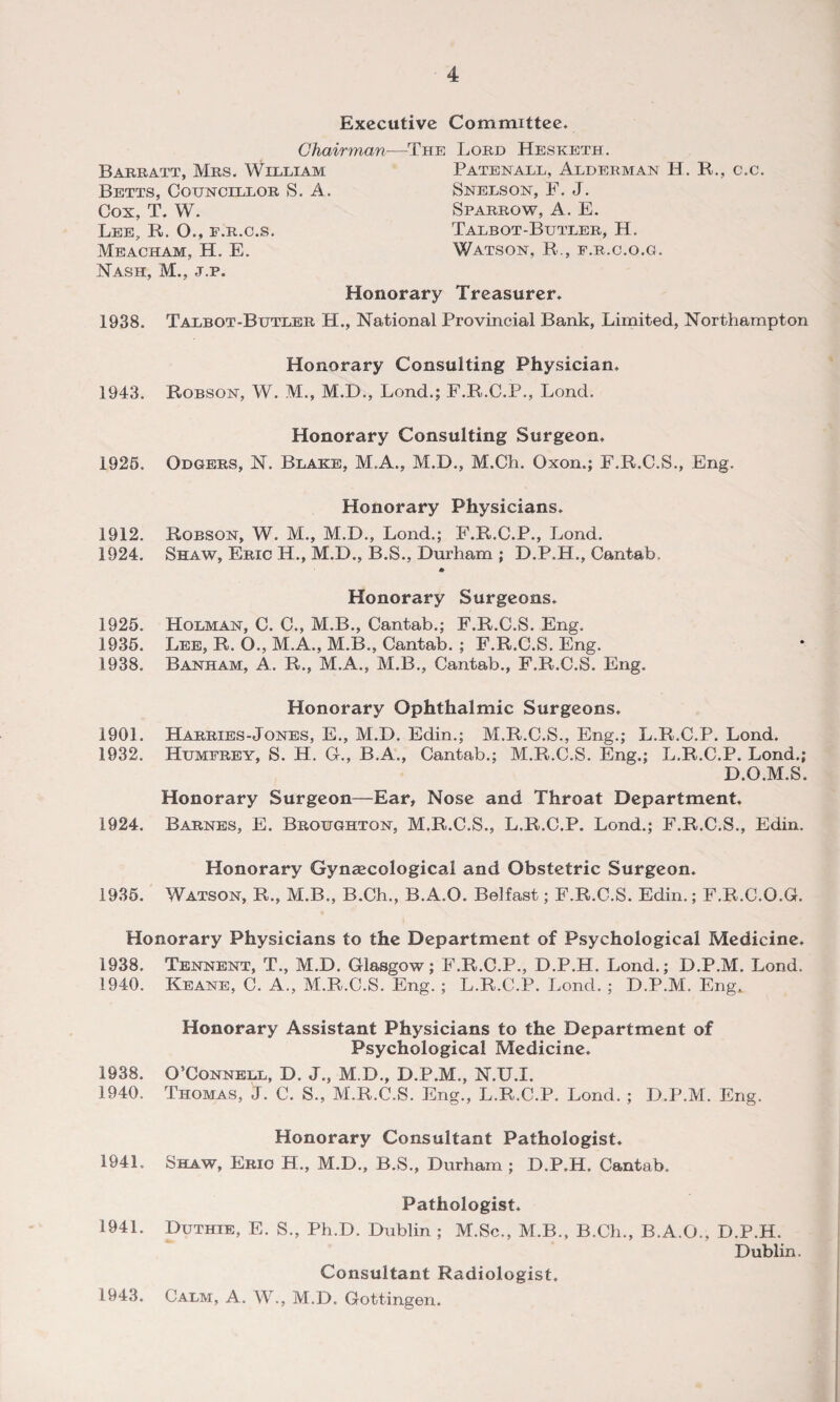 Executive Committee* Chair yuan Babbatt, Mbs. William Betts, Councillob S. A. Cox, T. W. Lee, R. O., f.b.c.s. Meacham, H. E. Nash, M., j.p. The Lobd Hesketh. Patenall, Aldeeman H. R., Snelson, F. J. Spabbow, A. E. Talbot-Butleb, H. Watson, R., f.b.c.o.g. Honorary Treasurer, c.c. 1938. Talbot-Butleb H., National Provincial Bank, Limited, Northampton Honorary Consulting Physician. 1943. Robson, W. M., M.D., Lond.; F.R.C.P., Lond. Honorary Consulting Surgeon, 1925. Odgees, N. Blake, M.A., M.D., M.Ch. Oxon.; F.R.C.S., Eng. Honorary Physicians. 1912. Robson, W. M., M.D., Lond.; F.R.C.P., Lond. 1924. Shaw, Ebic H., M.D., B.S., Durham ; D.P.H., Cantab. * Honorary Surgeons. 1925. Holman, C. C., M.B., Cantab.; F.R.C.S. Eng. 1935. Lee, R. O., M.A., M.B., Cantab. ; F.R.C.S. Eng. 1938. Banham, A. R., M.A., M.B., Cantab., F.R.C.S. Eng. Honorary Ophthalmic Surgeons. 1901. Habbies-Jones, E., M.D. Edin.; M.R.C.S., Eng.; L.R.C.P. Lond. 1932. Humfbey, S. H. G., B.A., Cantab.; M.R.C.S. Eng.; L.R.C.P. Lond.; D.O.M.S. Honorary Surgeon—Ear, Nose and Throat Department, 1924. Babnes, E. Bboughton, M.R.C.S., L.R.C.P. Lond.; F.R.C.S., Edin. 1935. Honorary Gynaecological and Obstetric Surgeon. Watson, R., M.B., B.Ch., B.A.O. Belfast; F.R.C.S. Edin.; F.R.C.O.G. Honorary Physicians to the Department of Psychological Medicine. 1938. Tennent, T., M.D. Glasgow; F.R.C.P., D.P.H. Lond.; D.P.M. Lond. 1940. Keane, C. A., M.R.C.S. Eng.; L.R.C.P. Lond. ; D.P.M. Eng. Honorary Assistant Physicians to the Department of Psychological Medicine. 1938. O’Connell, D. J., M.D., D.P.M., N.U.I. 1940. Thomas, J. C. S., M.R.C.S. Eng., L.R.C.P. Lond. ; D.P.M. Eng. 194L 1941. 1943. Honorary Consultant Pathologist. Shaw, Ebio H., M.D., B.S., Durham ; D.P.H. Cantab. Pathologist. Duthie, E. S., Ph.D. Dublin ; M.Sc., M.B., B.Ch., B.A.O., D.P.H. Dublin. Consultant Radiologist. Calm, A. W., M.D. Gottingen.