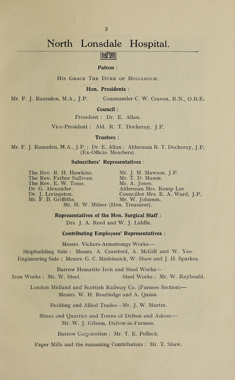 North Lonsdale Hospital. Patron : His Grace The Duke of Buccleuch. Hon. Presidents : Mr. F. J. Ramsden, M.A., J.P. Commander C. W. Craven, R.N., O.B.E. Council : President : Dr. E. Allan. Vice-President : Aid. R. T. Dockeray, J.P. Trustees : Mr. F. J. Ramsden, M.A., J.P. ; Dr. E. Allan ; Alderman R. T. Dockeray, J.P. (Ex-Officio Members). Subscribers’ Representatives : The Rev. R. H. Hawkins. The Rev. Father Sullivan. The Rev. E. W. Toms. Dr. G. Alexander. Dr. J. Livingston. Mr. F. B. Griffiths. Mr. H. W. Milner Representatives of the Drs. J. A. Reed a Mr. J. M. Mawson, J.P. Mr. T. D. Mason. Mr. A. Jones. Alderman Mrs. Kemp Lee Councillor Mrs. E. A. Ward, J.P. Mr. W. Johnson, on. Treasurer). on. Surgical Staff : l W. J. Liddle. Contributing Employees’ Representatives : Messrs. Vickers-Armstrongs Works— Shipbuilding Side : Messrs. A. Crawford, A. McGill and W. Yeo. Engineering Side : Messrs. G. C. Minhinnick, W. Shaw and J. H. Sparkes. Barrow Hematite Iron and Steel Works—- Iron Works : Mr. W. Steel. Steel Works : Mr. W. Raybould. London Midland and Scottish Railway Co. (Furness Section)— Messrs. W. H. Routledge and A. Quinn. Building and Allied Trades—Mr. J. W. Martin. Mines and Quarries and Towns of Dalton and Askam— Mr. W. J. Gibson, Dalton-in-Furness. Barrow Corporation : Mr. T. E. Pollock. Paper Mills and the remaining Contributors : Mr. T. Shaw.