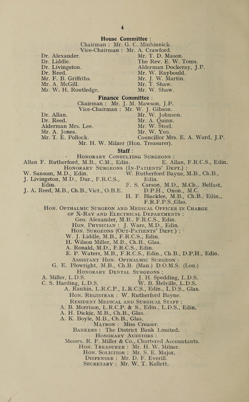 House Committee : Chairman : Mr. G. C. Minhinnick. Vice-Chairman : Mr. A. Crawford. Dr. Alexander. Dr. Liddle. Dr. Livingston. Dr. Reed. Mr. F. B. Griffiths. Mr. A. McGill. Mr. W. H. Routledge. Mr. T. D. Mason. The Rev. E. W. Toms. Alderman Dockeray, J.P. Mr. W. Raybould. Mr. J. W. Martin. Mr. T. Shaw. Mr. W. Shaw. Dr. Allan. Dr. Reed. Alderman Mrs. Lee. Mr. A. Jones. Mr. T. E. Pollock. Finance Committee : Chairman : Mr. J. M. Mawson, J.P. Vice-Chairman : Mr. W. J. Gibson. Mr. W. Johnson. Mr. A. Quinn. Mr. W. Steel. Mr. W. Yeo. Councillor Mrs. E. A. Ward, J.P. Mr. H. W. Milner (Hon. Treasurer). Staff : * Honorary Consulting Surgeons : Allan F. Rutherford, M.B., C.M., Edin. E. Allan, F.R.C.S., Edin. Honorary Surgeons (In-Patients’ Dept.) : W. Sansom, M.D., Edin. W. Rutherford Bayne, M.B., Ch.B., J. Livingston, M.D., Dur., F.R.C.S., Edin. Edin. F. S. Carson, M.D., M.Ch., Belfast, J. A. Reed, M.B., Ch.B., Viet., O.B.E. D.P.H., Oxon., M.C. H. F. Blacklee, M.B., Ch.B., Edin., F.R.F.P.S.,Glas. Hon. Opthalmic Surgeon and Medical Officer in Charge of X-Ray and Electrical Departments : Geo. Alexander, M.B., F.R.C.S., Edin. PIon. Physician : J. Ware, M.D., Edin. Hon. Surgeons (Out-Patients’ Dept.) : W. J. Liddle, M.B., F.R.C.S., Edin. H. Wilson Miller, M.B., Ch.B., Glas. A. Ronald, M.D., F.R.C.S., Edin. E. P. Waters, M.B., F.R.C.S., Edin., Ch.B., D.P.H., Edin. Assistant Hon. Opthalmic Surgeon : G. E. Plowright, M.B., Ch.B. (Man.) D.O.M.S. (Lon.) Honorary Dental Surgeons: A. Miller, L.D.S. J. H. Spedding, L.D.S. C. S. Harding, L.D.S. W. B. Melville, L.D.S. A. Rankin, L.R.C.P., L.R.C.S., Edin., L.D.S., Glas. Hon. Registrar : W. Rutherford Bayne. Resident Medical and Surgical Staff : A. B. Morrison, L.R.C.P. & S., Edin., L.D.S., Edin. A. H. Dickie, M.B., Ch.B., Glas. A. K. Boyle, M.B., Ch.B., Glas. Matron : Miss Creaser. Bankers : The District Bank Limited. Honorary Auditors : Messrs. R. F. Miller & Co., Chartered Accountants. Hon. Treasurer : Mr. H. W. Milner. Hon. Solicitor : Mr. S. E. Major. Dispenser : Mr. D. F. Everill. Secretary : Mr. W. T. Kellett.