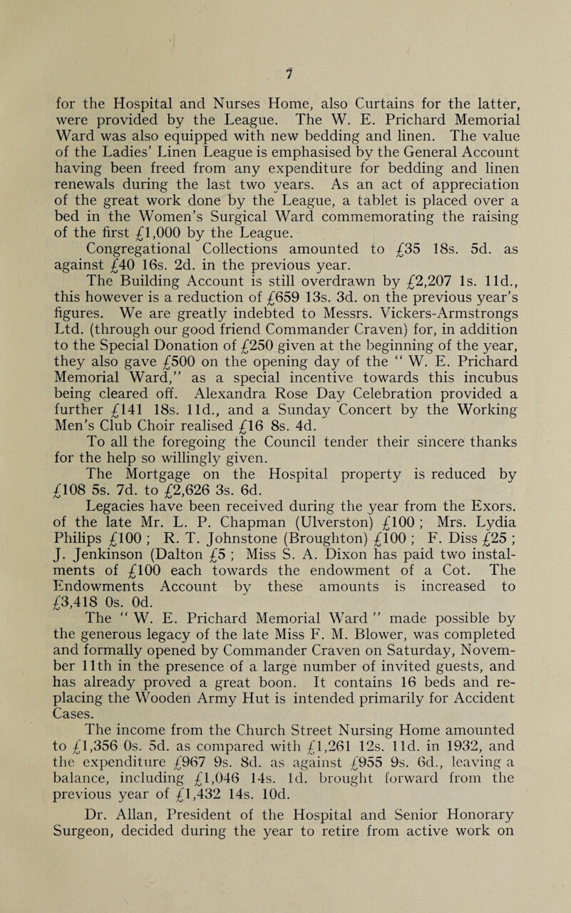1 for the Hospital and Nurses Home, also Curtains for the latter, were provided by the League. The W. E. Prichard Memorial Ward was also equipped with new bedding and linen. The value of the Ladies’ Linen League is emphasised by the General Account having been freed from any expenditure for bedding and linen renewals during the last two years. As an act of appreciation of the great work done by the League, a tablet is placed over a bed in the Women’s Surgical Ward commemorating the raising of the first £1,000 by the League. Congregational Collections amounted to £35 18s. 5d. as against £40 16s. 2d. in the previous year. The Building Account is still overdrawn by £2,207 Is. lid., this however is a reduction of £659 13s. 3d. on the previous year’s figures. We are greatly indebted to Messrs. Vickers-Armstrongs Ltd. (through our good friend Commander Craven) for, in addition to the Special Donation of £250 given at the beginning of the year, they also gave £500 on the opening day of the “ W. E. Prichard Memorial Ward,” as a special incentive towards this incubus being cleared off. Alexandra Rose Day Celebration provided a further £141 18s. lid., and a Sunday Concert by the Working Men’s Club Choir realised £16 8s. 4d. To all the foregoing the Council tender their sincere thanks for the help so willing^ given. The Mortgage on the Hospital property is reduced by £108 5s. 7d. to £2,626 3s. 6d. Legacies have been received during the year from the Exors. of the late Mr. L. P. Chapman (Ulverston) £100 ; Mrs. Lydia Philips £100 ; R. T. Johnstone (Broughton) £100 ; F. Diss £25 ; J. Jenkinson (Dalton £5 ; Miss S. A. Dixon has paid two instal¬ ments of £100 each towards the endowment of a Cot. The Endowments Account by these amounts is increased to £3,418 0s. Od. The “ W. E. Prichard Memorial Ward ” made possible by the generous legacy of the late Miss F. M. Blower, was completed and formally opened by Commander Craven on Saturday, Novem¬ ber 11th in the presence of a large number of invited guests, and has already proved a great boon. It contains 16 beds and re¬ placing the Wooden Army Hut is intended primarily for Accident Cases. The income from the Church Street Nursing Home amounted to £1,356 0s. 5d. as compared with £1,261 12s. lid. in 1932, and the expenditure £967 9s. 8d. as against £955 9s. 6d., leaving a balance, including £1,046 14s. Id. brought forward from the previous year of £1,432 14s. lOd. Dr. Allan, President of the Hospital and Senior Honorary Surgeon, decided during the year to retire from active work on