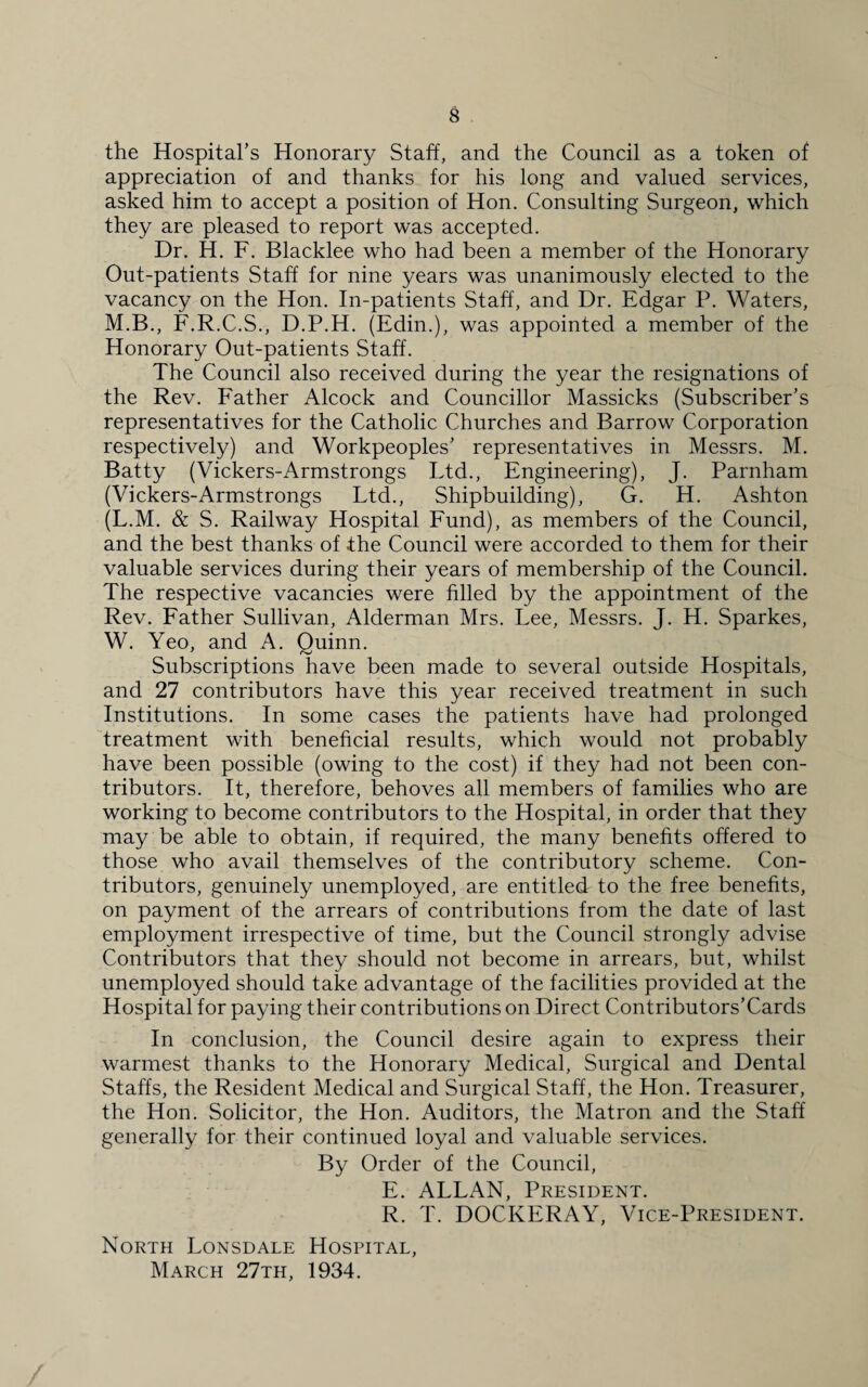 the Hospital’s Honorary Staff, and the Council as a token of appreciation of and thanks for his long and valued services, asked him to accept a position of Hon. Consulting Surgeon, which they are pleased to report was accepted. Dr. H. F. Blacklee who had been a member of the Honorary Out-patients Staff for nine years was unanimously elected to the vacancy on the Hon. In-patients Staff, and Dr. Edgar P. Waters, M.B., F.R.C.S., D.P.H. (Edin.), was appointed a member of the Honorary Out-patients Staff. The Council also received during the year the resignations of the Rev. Father Alcock and Councillor Massicks (Subscriber’s representatives for the Catholic Churches and Barrow Corporation respectively) and Workpeoples’ representatives in Messrs. M. Batty (Vickers-Armstrongs Ltd., Engineering), J. Parnham (Vickers-Armstrongs Ltd., Shipbuilding), G. H. Ashton (L.M. & S. Railway Hospital Fund), as members of the Council, and the best thanks of the Council were accorded to them for their valuable services during their years of membership of the Council. The respective vacancies were filled by the appointment of the Rev. Father Sullivan, Alderman Mrs. Lee, Messrs. J. H. Sparkes, W. Yeo, and A. Quinn. Subscriptions have been made to several outside Hospitals, and 27 contributors have this year received treatment in such Institutions. In some cases the patients have had prolonged treatment with beneficial results, which would not probably have been possible (owing to the cost) if they had not been con¬ tributors. It, therefore, behoves all members of families who are working to become contributors to the Hospital, in order that they may be able to obtain, if required, the many benefits offered to those who avail themselves of the contributory scheme. Con¬ tributors, genuinely unemployed, are entitled to the free benefits, on payment of the arrears of contributions from the date of last employment irrespective of time, but the Council strongly advise Contributors that they should not become in arrears, but, whilst unemployed should take advantage of the facilities provided at the Hospital for paying their contributions on Direct Contributors’Cards In conclusion, the Council desire again to express their warmest thanks to the Honorary Medical, Surgical and Dental Staffs, the Resident Medical and Surgical Staff, the Hon. Treasurer, the Hon. Solicitor, the Hon. Auditors, the Matron and the Staff generally for their continued loyal and valuable services. By Order of the Council, E. ALLAN, President. R. T. DOCKERAY, Vice-President. North Lonsdale Hospital, March 27th, 1934.