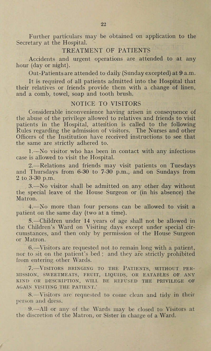 Further particulars may be obtained on application to the Secretary at the Hospital. TREATMENT OF PATIENTS Accidents and urgent operations are attended to at any hour (day or night). Out-Patients are attended to daily (Sunday excepted) at 9 a.m. It is required of all patients admitted into the Hospital that their relatives or friends provide them with a change of linen, and a comb, towel, soap and tooth brush. NOTICE TO VISITORS Considerable inconvenience having arisen in consequence of the abuse of the privilege allowed to relatives and friends to visit patients in the Hospital, attention is called to the following Rules regarding the admission of visitors. The Nurses and other Officers of the Institution have received instructions to see that the same are strictly adhered to. 1. —No visitor who has been in contact with any infectious case is allowed to visit the Hospital. 2. —Relations and friends may visit patients on Tuesdays and Thursdays from 6-30 to 7-30 p.m., and on Sundays from 2 to 3-30 p.m. 3. —No visitor shall be admitted on any other day without the special leave of the House Surgeon or (in his absence) the Matron. 4. —No more than four persons can be allowed to visit a patient on the same day (two at a time). 5. —Children under 14 years of age shall not be allowed in the Children’s Ward on Visiting days except under special cir¬ cumstances, and then only by permission of the House Surgeon or Matron. 6. —Visitors are requested not to remain long with a patient, nor to sit on the patient’s bed ; and they are strictly prohibited from entering other Wards. 7. —Visitors bringing to the Patients, without per¬ mission, SWEETMEATS, FRUIT, LIQUIDS, OR EATABLES OF ANY KIND OR DESCRIPTION, WILL BE REFUSED THE PRIVILEGE OF AGAIN VISITING THE PATIENT/ 8. —Visitors are requested to come clean and tidy in their person and dress. 9. —All or any of the Wards may be closed to Visitors at the discretion of the Matron, or Sister in charge of a Ward.