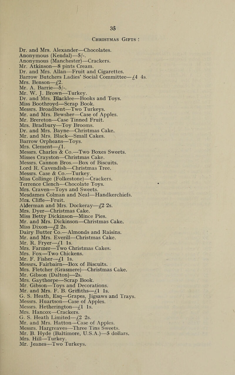 Christmas Gifts : Dr. and Mrs. Alexander—Chocolates. Anonymous (Kendal)—5/-. Anonymous (Manchester)—Crackers. Mr. Atkinson—8 pints Cream. Dr. and Mrs. Allan—Fruit and Cigarettes. Barrow Butchers Ladies’ Social Committee—£A 4s. Mrs. Benson—£2. Mr. A. Barrie—5/-. Mr. W. J. Brown—Turkey. Dr. and Mrs. Blacklee—Books and Toys. Miss Boothroyd—Scrap Book. Messrs. Broadbent—Two Turkeys. Mr. and Mrs. Bewsher—Case of Apples. Mr. Brereton—Case Tinned Fruit. Mrs. Bradbury—Toy Brooms. Dr. and Mrs. Bayne—Christmas Cake. Mr. and Mrs. Black—Small Cakes. Barrow Orpheans—Toys. Mrs. Clement—£\. Messrs. Charles & Co.—Two Boxes Sweets. Misses Crayston—Christmas Cake. Messrs. Cannon Bros.—Box of Biscuits. Lord R. Cavendish—Christmas Tree. Messrs. Case & Co.—Turkey. Miss Collinge (Folkestone)—Crackers. Terrence Clench—Chocolate Toys. Mrs. Craven—Toys and Sweets. Mesdames Colman and Neal—Handkerchiefs. Mrs. Cliffe—Fruit. Alderman and Mrs. Dockeray—£2 2s. Mrs. Dyer—Christmas Cake. Miss Betty Dickinson—Mince Pies. Mr. and Mrs. Dickinson—Christmas Cake. Miss Dixon—£2 2s. Dairy Butter Co.—Almonds and Raisins. Mr. and Mrs. Everill—Christmas Cake. Mr. R. Fryer—£\ Is. Mrs. Farmer—Two Christmas Cakes. Mrs. Fox—Two Chickens. Mr. F. Fisher—£\ Is. Messrs. Fairbairn—Box of Biscuits. Mrs. Fletcher (Grasmere)—Christmas Cake. Mr. Gibson (Dalton)—2s. Mrs. Gaythorpe—Scrap Book. Mr. Gibson—Toys and Decorations. Mr. and Mrs. F. B. Griffiths—/I Is. G. S. Heath, Esq—Grapes, Jigsaws and Trays. Messrs. Huartson—Case of Apples. Messrs. Hetherington—-£\ Is. Mrs. Hancox—Crackers. G. S. Heath Limited—£2 2s. Mr. and Mrs. Hatton—Case of Apples. Messrs. Hargreaves—Three Tins Sweets. Mr. B. Hyde (Baltimore, U.S.A.)—5 dollars. Mrs. Hill—Turkey. Mr. Jeanes—Two Turkeys.