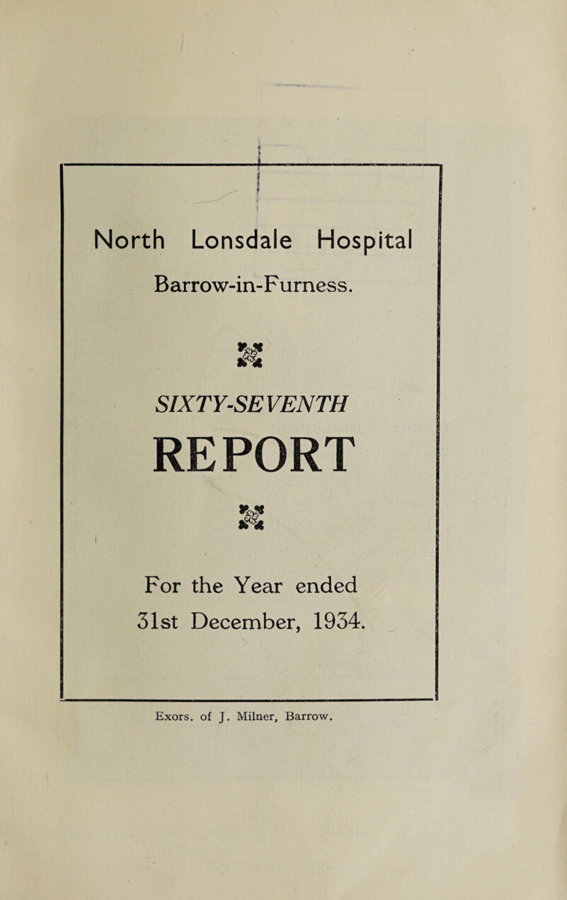 North Lonsdale Hospital Barrow-in-Furness. SIXTY-SEVENTH REPORT For the Year ended 31st December, 1934. Exors. of J. Milner, Barrow.