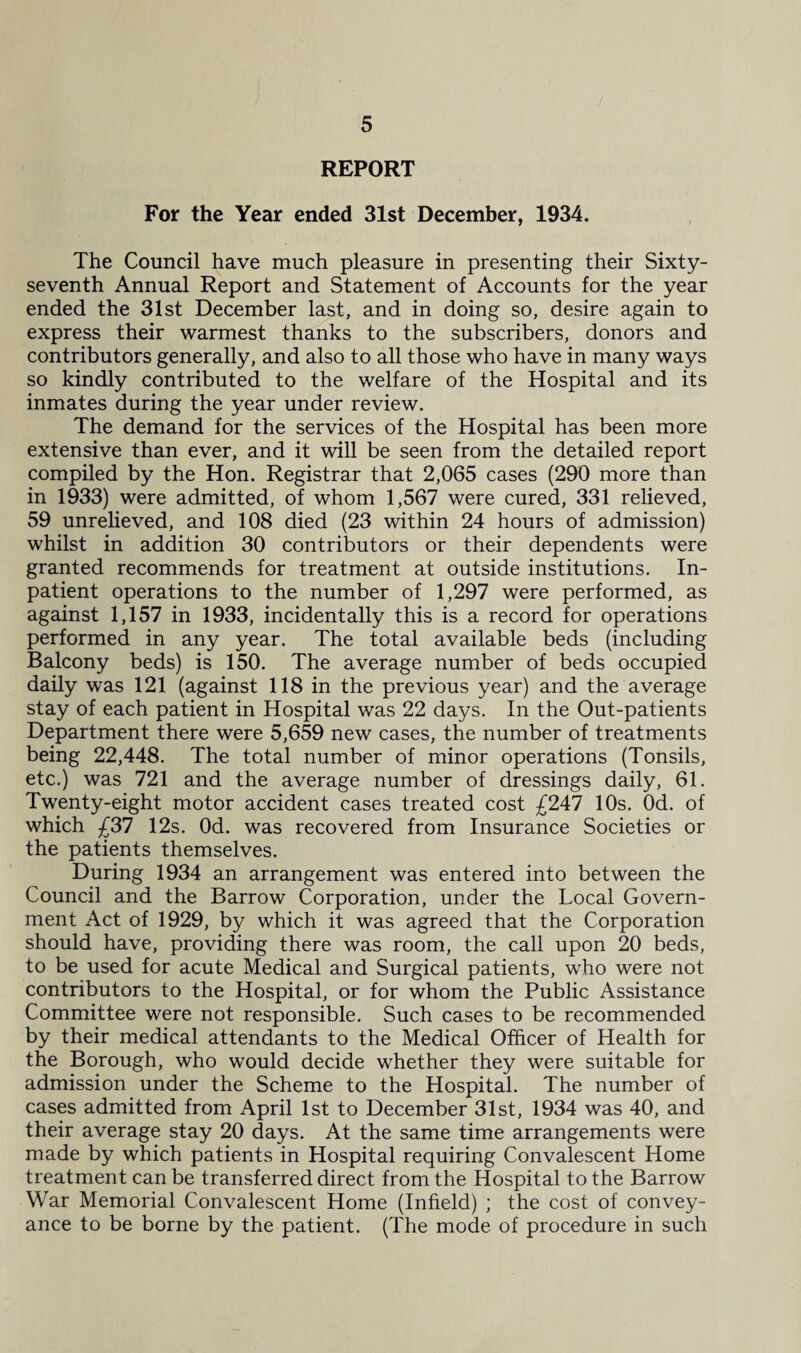 REPORT For the Year ended 31st December, 1934. The Council have much pleasure in presenting their Sixty- seventh Annual Report and Statement of Accounts for the year ended the 31st December last, and in doing so, desire again to express their warmest thanks to the subscribers, donors and contributors generally, and also to all those who have in many ways so kindly contributed to the welfare of the Hospital and its inmates during the year under review. The demand for the services of the Hospital has been more extensive than ever, and it will be seen from the detailed report compiled by the Hon. Registrar that 2,065 cases (290 more than in 1933) were admitted, of whom 1,567 were cured, 331 relieved, 59 unrelieved, and 108 died (23 within 24 hours of admission) whilst in addition 30 contributors or their dependents were granted recommends for treatment at outside institutions. In¬ patient operations to the number of 1,297 were performed, as against 1,157 in 1933, incidentally this is a record for operations performed in any year. The total available beds (including Balcony beds) is 150. The average number of beds occupied daily was 121 (against 118 in the previous year) and the average stay of each patient in Hospital was 22 days. In the Out-patients Department there were 5,659 new cases, the number of treatments being 22,448. The total number of minor operations (Tonsils, etc.) was 721 and the average number of dressings daily, 61. Twenty-eight motor accident cases treated cost £247 10s. Od. of which £37 12s. Od. was recovered from Insurance Societies or the patients themselves. During 1934 an arrangement was entered into between the Council and the Barrow Corporation, under the Local Govern¬ ment Act of 1929, by which it was agreed that the Corporation should have, providing there was room, the call upon 20 beds, to be used for acute Medical and Surgical patients, who were not contributors to the Hospital, or for whom the Public Assistance Committee were not responsible. Such cases to be recommended by their medical attendants to the Medical Officer of Health for the Borough, who would decide whether they were suitable for admission under the Scheme to the Hospital. The number of cases admitted from April 1st to December 31st, 1934 was 40, and their average stay 20 days. At the same time arrangements were made by which patients in Hospital requiring Convalescent Home treatment can be transferred direct from the Hospital to the Barrow War Memorial Convalescent Home (Infield) ; the cost of convey¬ ance to be borne by the patient. (The mode of procedure in such