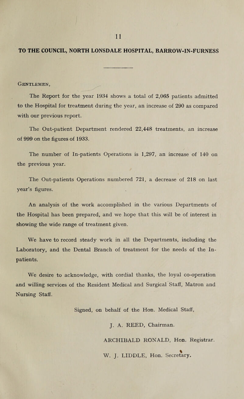 TO THE COUNCIL, NORTH LONSDALE HOSPITAL, BARROW-IN-FURNESS Gentlemen, The Report for the year 1934 shows a total of 2,065 patients admitted to the Hospital for treatment during the year, an increase of 290 as compared with our previous report. The Out-patient Department rendered 22,448 treatments, an increase of 999 on the figures of 1933. The number of In-patients Operations is 1,297, an increase of 140 on the previous year. The Out-patients Operations numbered 721, a decrease of 218 on last year’s figures. An analysis of the work accomplished in the various Departments of the Hospital has been prepared, and we hope that this will be of interest in showing the wide range of treatment given. We have to record steady work in all the Departments, including the Laboratory, and the Dental Branch of treatment for the needs of the In¬ patients. We desire to acknowledge, with cordial thanks, the loyal co-operation and willing services of the Resident Medical and Surgical Staff, Matron and Nursing Staff. Signed, on behalf of the Hon. Medical Staff, J. A. REED, Chairman. ARCHIBALD RONALD, Hon. Registrar. W. J. LIDDLE, Hon. Secre^iry.