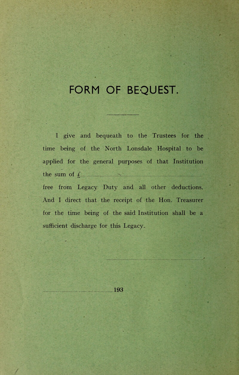 FORM OF BEQUEST. I give and bequeath to the Trustees for the time being of the North Lonsdale Hospital to be applied for the general purposes of that Institution the sum of £........ ..: free from Legacy Duty and all other deductions. And I direct that the receipt of the Hon. Treasurer for the time being of the said Institution shall be a sufficient discharge for this Legacy. 193
