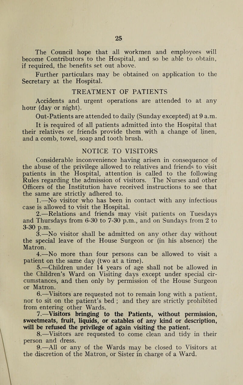 The Council hope that all workmen and employees will become Contributors to the Hospital, and so be able to obtain, if required, the benefits set out above. Further particulars may be obtained on application to the Secretary at the Hospital. TREATMENT OF PATIENTS Accidents and urgent operations are attended to at any hour (day or night). Out-Patients are attended to daily (Sunday excepted) at 9 a.m. It is required of all patients admitted into the Hospital that their relatives or friends provide them with a change of linen, and a comb, towel, soap and tooth brush. NOTICE TO VISITORS Considerable inconvenience having arisen in consequence of the abuse of the privilege allowed to relatives and friends to visit patients in the Hospital, attention is called to the following Rules regarding the admission of visitors. The Nurses and other Officers of the Institution have received instructions to see that the same are strictly adhered to. 1. —No visitor who has been in contact with any infectious case is allowed to visit the Hospital. 2. —Relations and friends may visit patients on Tuesdays and Thursdays from 6-30 to 7-30 p.m., and on Sundays from 2 to 3-30 p.m. 3. —No visitor shall be admitted on any other day without the special leave of the House Surgeon or (in his absence) the Matron. 4. —No more than four persons can be allowed to visit a patient on the same day (two at a time). 5. —Children under 14 years of age shall not be allowed in the Children’s Ward on Visiting days except under special cir¬ cumstances, and then only by permission of the House Surgeon or Matron. 6. —Visitors are requested not to remain long with a patient, nor to sit on the patient’s bed ; and they are strictly prohibited from entering other Wards. 7. —Visitors bringing to the Patients, without permission, sweetmeats, fruit, liquids, or eatables of any kind or description, will be refused the privilege of again visiting the patient. 8. —Visitors are requested to come clean and tidy in their person and dress. 9. —All or any of the Wards may be closed to Visitors at the discretion of the Matron, or Sister in charge of a Ward,