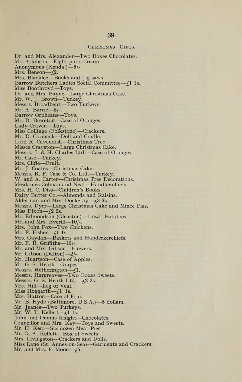 Christmas Gifts. Dr. and Mrs. Alexander—Two Boxes Chocolates. Mr. Atkinson—Eight pints Cream. Anonymous (Kendal)—5/-. Mrs. Benson—£2. Mrs. Blacklee—Books and Jig-saws. Barrow Butchers Ladies Social Committee—£\ Is. Miss Boothroyd—Toys. Dr. and Mrs. Bayne—Large Christmas Cake. Mr. W. J. Brown—Turkey. Messrs. Broadbent—Two Turkeys. Mr. A. Barrie—5/-. Barrow Orpheans—Toys. Mr. D. Brereton—Case of Oranges. Lady Craven—Toys. Miss Collinge (Folkstone)—Crackers. Mr. D. Cormack—Doll and Cradle. Lord R. Cavendish—Christmas Tree. Misses Crayston—Large Christmas Cake. Messrs. J. & H. Charles Ltd.—Case of Oranges. Mr. Case—Turkey. Mrs. Cliffe—Fruit. Mr. J. Coates—Christmas Cake. Messrs. R. F. Case & Co. Ltd.—Turkey. W. and A. Carter—Christmas Tree Decorations. Mesdames Colman and Neal—Handkerchiefs. Mrs. H. C. Diss—Children’s Books. Dairy Butter Co.—Almonds and Raisins. Alderman and Mrs. Dockeray—£3 3s. Messrs. Dyer—Large Christmas Cake and Mince Pies. Miss Dixon—£2 2s. Mr. Edmondson (Gleaston)—1 cwt. Potatoes. Mr. and Mrs. Everill—10/-. Mrs. John Fox—Two Chickens. Mr. F. Fisher—£\ Is. Mrs. Gaydon—Baskets and Handerkerchiefs. Mr. F. B. Griffiths—10/-. Mr. and Mrs. Gibson—Flowers. Mr. Gibson (Dalton)—2/-. Mr. Huartson—Case of Apples. Mr. G. S. Heath—Grapes. Messrs. Hetherington—£1. Messrs. Hargreaves—Two Boxes Sweets. Messrs. G. S. Heath Ltd.—£2 2s. Mrs. Hill—-Leg of Veal. Miss Hoggarth—£\ Is. Mrs. Hatton—Case of Fruit. Mr. B. Hyde (Baltimore, U.S.A.)—5 dollars. Mr. Jeanes—Two Turkeys. Mr. W. T. Kellett—£\ Is. John and Dennis Knight—Chocolates. Councillor and Mrs. Kay—Toys and Sweets. Mr. H. Kerr—Six dozen Meat Pies. Mr. G. A. Kellett—Box of Sweets. Mrs. Livingston—Crackers and Dolls. Miss Lane (St. Annes-on-Sea)—Garments and Crackers. Mr. and Mrs. F. Moon—£5.