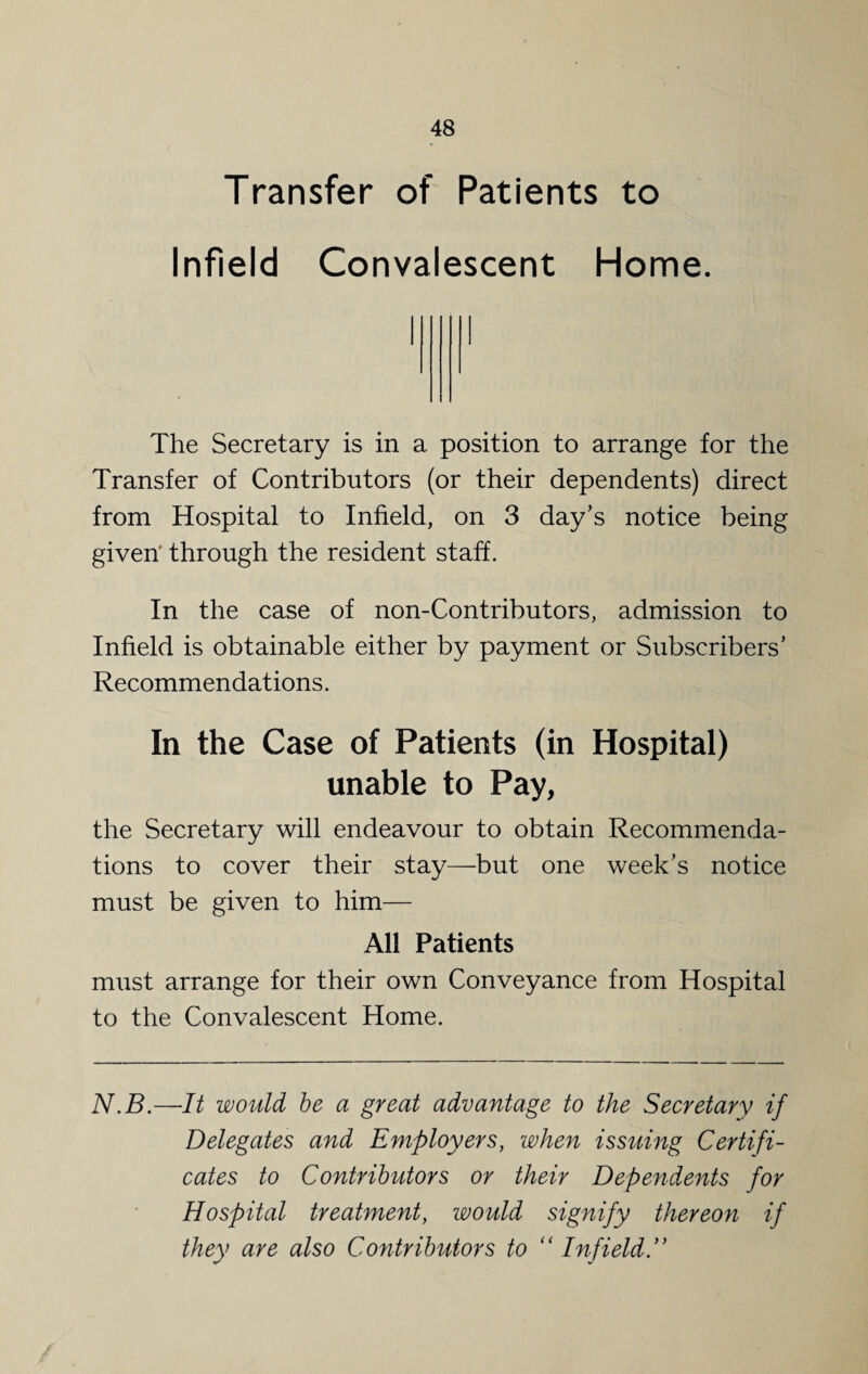 Transfer of Patients to Infield Convalescent Home. The Secretary is in a position to arrange for the Transfer of Contributors (or their dependents) direct from Hospital to Infield, on 3 day's notice being given' through the resident staff. In the case of non-Contributors, admission to Infield is obtainable either by payment or Subscribers' Recommendations. In the Case of Patients (in Hospital) unable to Pay, the Secretary will endeavour to obtain Recommenda¬ tions to cover their stay—but one week’s notice must be given to him— All Patients must arrange for their own Conveyance from Hospital to the Convalescent Home. N.B.—It would be a great advantage to the Secretary if Delegates and Employers, when issuing Certifi¬ cates to Contributors or their Dependents for Hospital treatment, would signify thereon if they are also Contributors to “ Infield”