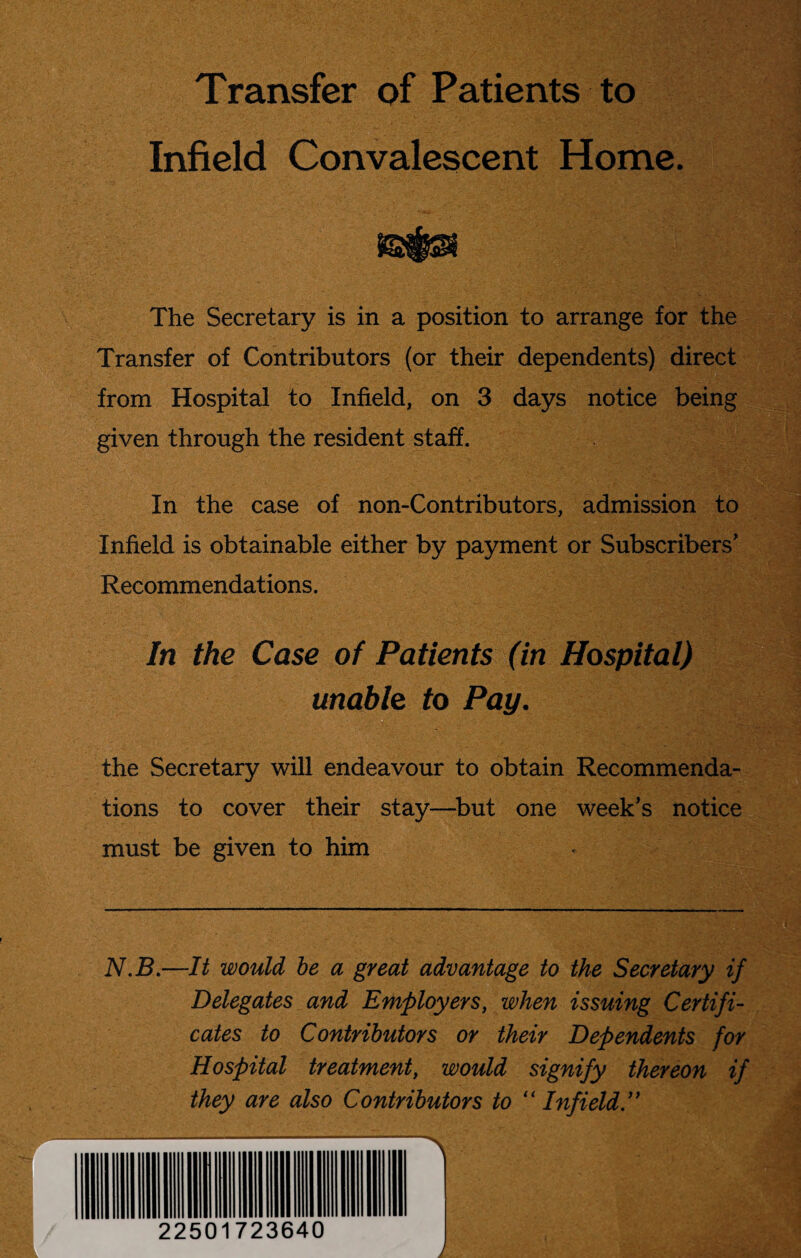 Transfer of Patients to Infield Convalescent Home. The Secretary is in a position to arrange for the Transfer of Contributors (or their dependents) direct from Hospital to Infield, on 3 days notice being given through the resident staff. In the case of non-Contributors, admission to Infield is obtainable either by payment or Subscribers* Recommendations. In the Case of Patients (in Hospital) unable to Pay. the Secretary will endeavour to obtain Recommenda¬ tions to cover their stay—but one week’s notice must be given to him N.B.—It would be a great advantage to the Secretary if Delegates and Employers, when issuing Certifi¬ cates to Contributors or their Dependents for Hospital treatment, would signify thereon if they are also Contributors to “Infield.” — 22501723640 I