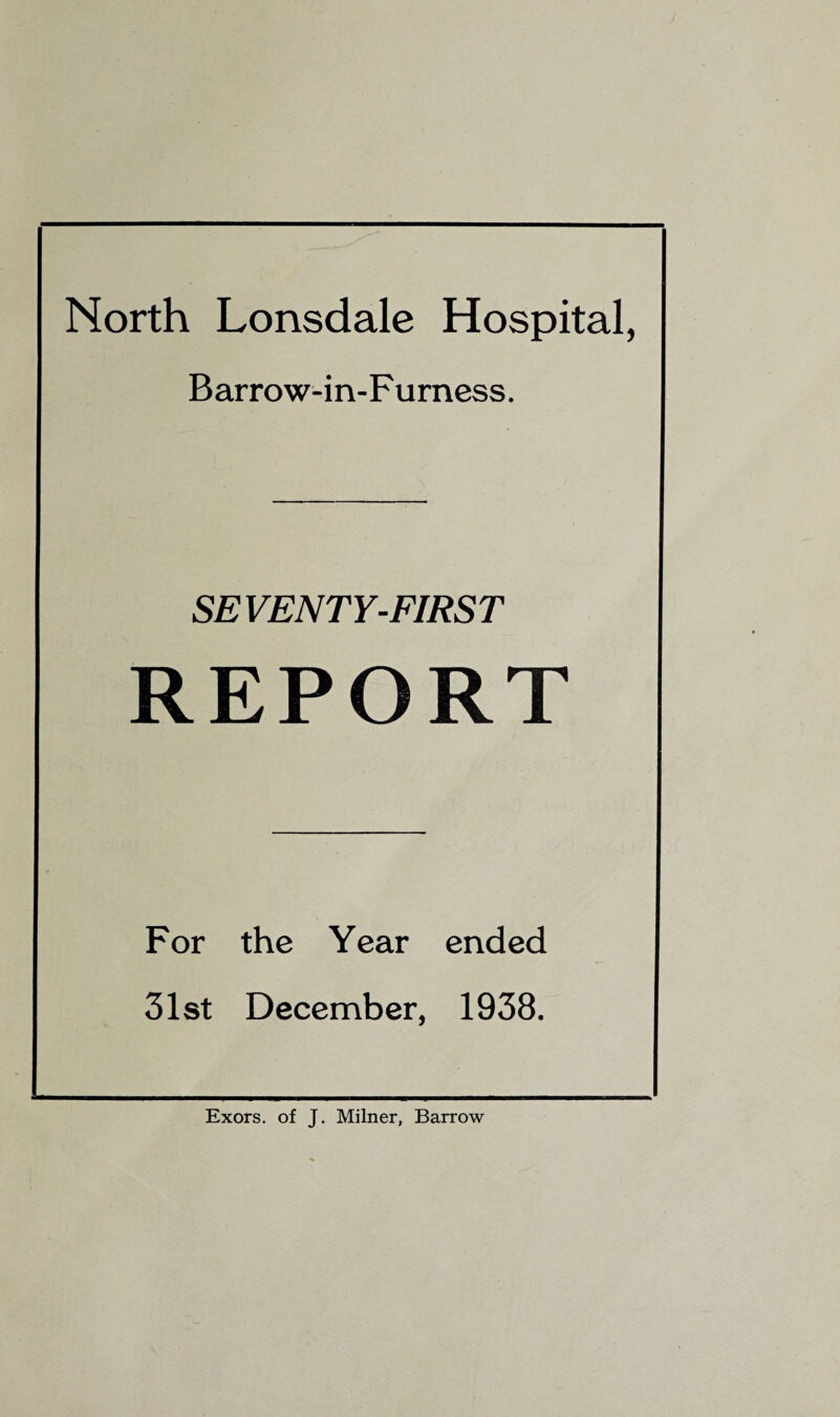 North Lonsdale Hospital, Barrow-in-Furness. SEVENTY-FIRST REPORT For the Year ended 31st December, 1938. Exors. of J. Milner, Barrow