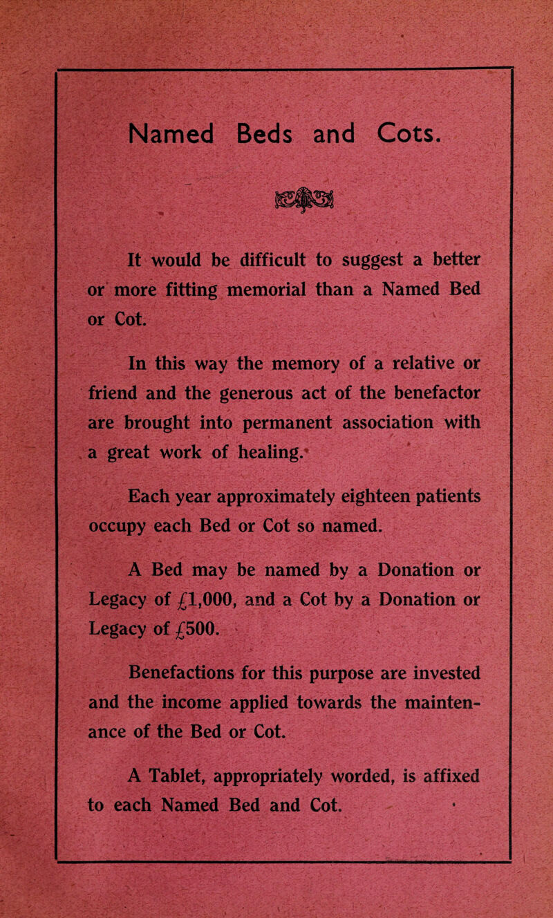 Named Beds and Cots. It would be difficult to suggest a better or more fitting memorial than a Named Bed or Cot. In this way the memory of a relative or friend and the generous act of the benefactor are brought into permanent association with a great work of healing.* Each year approximately eighteen patients occupy each Bed or Cot so named. A Bed may be named by a Donation or Legacy of £1,000, and a Cot by a Donation or Legacy of £500. Benefactions for this purpose are invested and the income applied towards the mainten¬ ance of the Bed or Cot. A Tablet, appropriately worded, is affixed to each Named Bed and Cot.