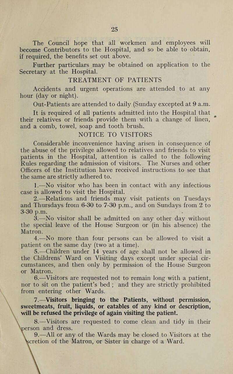 The Council hope that all workmen and employees will become Contributors to the Hospital, and so be able to obtain, if required, the benefits set out above. Further particulars may be obtained on application to the Secretary at the Hospital. TREATMENT OF PATIENTS Accidents and urgent operations are attended to at any hour (day or night). Out-Patients are attended to daify (Sunday excepted at 9 a.m. It is required of all patients admitted into the Hospital that their relatives or friends provide them with a change of linen, and a comb, towel, soap and tooth brush. NOTICE TO VISITORS Considerable inconvenience having arisen in consequence of the abuse of the privilege allowed to relatives and friends to visit patients in the Hospital, attention is called to the following Rules regarding the admission of visitors. The Nurses and other Officers of the Institution have received instructions to see that the same are strictly adhered to. 1. —No visitor who has been in contact with any infectious case is allowed to visit the Hospital. 2. —Relations and friends may visit patients on Tuesdays and Thursdays from 6-30 to 7-30 p.m., and on Sundays from 2 to 3-30 p.m. 3. —No visitor shall be admitted on any other day without the special leave of the House Surgeon or (in his absence) the Matron. 4. —No more than four persons can be allowed to visit a patient on the same day (two at a time). 5. —Children under 14 years of age shall not be allowed in the Childrens’ Ward on Visiting days except under special cir¬ cumstances, and then only by permission of the House Surgeon or Matron. 6. —Visitors are requested not to remain long with a patient, nor to sit on the patient’s bed ; and they are strictly prohibited from entering other Wards. 7. —Visitors bringing to the Patients, without permission, sweetmeats, fruit, liquids, or eatables of any kind or description, will be refused the privilege of again visiting the patient. 8. —Visitors are requested to come clean and tidy in their ^person and dress. 9. —All or any of the Wards may be closed to Visitors at the Vcretion of the Matron, or Sister in charge of a Ward.