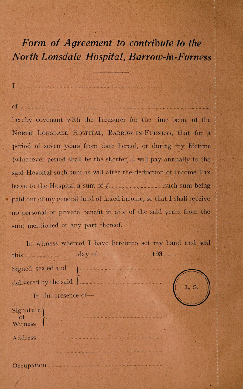 Form of Agreement to contribute to the North Lonsdale Hospital, Barrow-in-Furness i of ..............;... hereby covenant with the Treasurer for the time being of the North Lonsdale Hospital, Barrow-in-Furness, that for a period of seven years from date hereof, or during my lifetime (whichever period shall be the shorter) I will pay annually to the said Hospital such sum as will after the deduction of Income Tax leave to -the Hospital a sum of £.....such sum being paid out of my general fund of taxed income, so that I shall receive no personal or private benefit in any of the said years from the $ • 1 * . ■ * ■ ' - •• £ • * ' . -t. ■ • '■ : C• L . ' ’. j £■* ' >* -L sum mentioned or any part thereof. T™ witness whereof I have hereunto set ..day of. d and delivered by the said In the presence of- Signature | Witness J Address Occupation