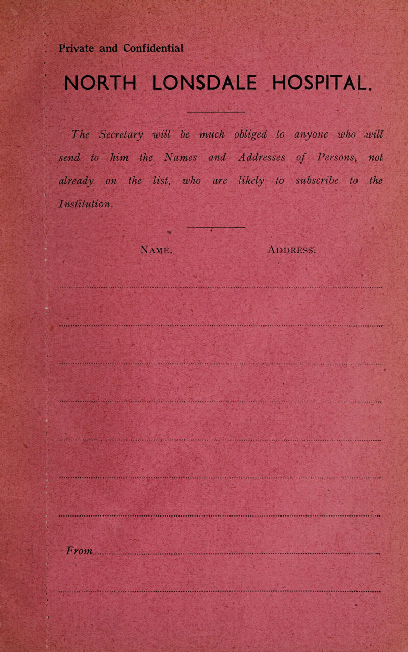 Private and Confidential NORTH LONSDALE HOSPITAL. The Secretary will he much obliged to anyone who .will ' send to him the Names and Addresses of Persons, not already on the list, who are likely to subscribe to the Institution.