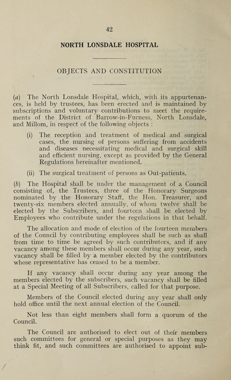 NORTH LONSDALE HOSPITAL OBJECTS AND CONSTITUTION (a) The North Lonsdale Hospital, which, with its appurtenan¬ ces, is held by trustees, has been erected and is maintained by subscriptions and voluntary contributions to meet the require¬ ments of the District of Barrow-in-Furness, North Lonsdale, and Millom, in respect of the following objects : (i) The reception and treatment of medical and surgical cases, the nursing of persons suffering from accidents and diseases necessitating medical and surgical skill and efficient nursing, except as provided by the General Regulations hereinafter mentioned. (ii) The surgical treatment of persons as Out-patients. (b) The Hospital shall be under the management of a Council consisting of, the Trustees, three of the Honorary Surgeons nominated by the Honorary Staff, the Hon. Treasurer, and twenty-six members elected annually, of whom twelve shall be elected by the Subscribers, and fourteen shall be elected by Employees who contribute under the regulations in that behalf. The allocation and mode of election of the fourteen members of the Council by contributing employees shall be such as shall from time to time be agreed by such contributors, and if any vacancy among these members shall occur during any year, such vacancy shall be filled by a member elected by the contributors whose representative has ceased to be a member. If any vacancy shall occur during any year among the members elected by the subscribers, such vacancy shall be filled at a Special Meeting of all Subscribers, called for that purpose. Members of the Council elected during any year shall only hold office until the next annual election of the Council. Not less than eight members shall form a quorum of the Council. The Council are authorised to elect out of their members such committees for general or special purposes as they may think fit, and such committees are authorised to appoint sub-