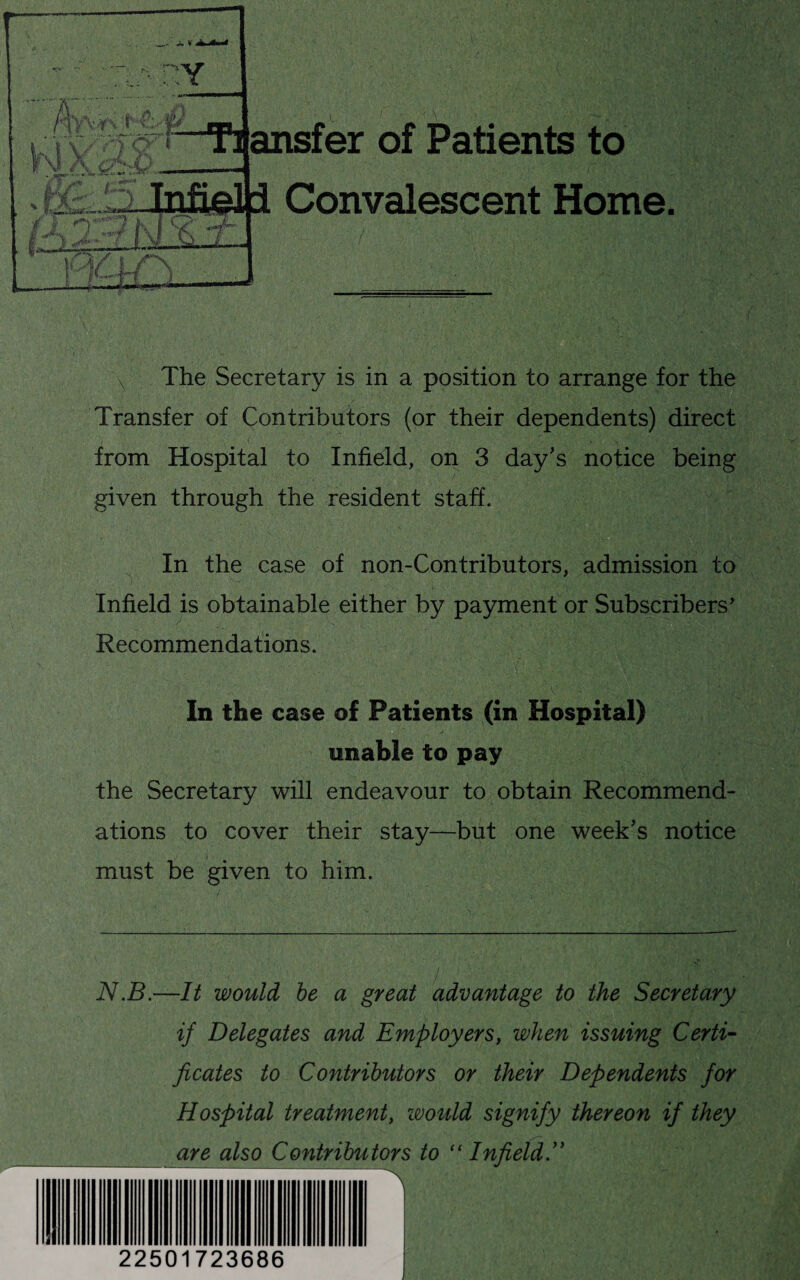 The Secretary is in a position to arrange for the Transfer of Contributors (or their dependents) direct from Hospital to Infield, on 3 day's notice being given through the resident staff. In the case of non-Contributors, admission to Infield is obtainable either by payment or Subscribers' Recommendations. In the case of Patients (in Hospital) enable to pay the Secretary will endeavour to obtain Recommend¬ ations to cover their stay—but one week's notice must be given to him. N.B.—It would be a great advantage to the Secretary if Delegates and Employers, when issuing Certi¬ ficates to Contributors or their Dependents for Hospital treatment, would signify thereon if they are also Contributors to “Infield. 22501723686