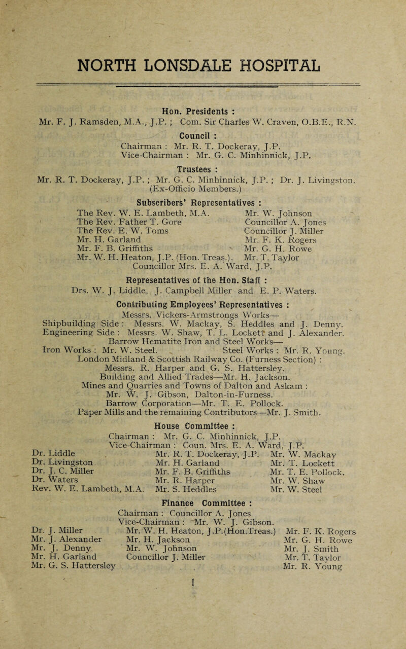 NORTH LONSDALE HOSPITAL Hon. Presidents : Mr. F. J. Ramsden, M.A., J.P. ; Com. Sir Charles W. Craven, O.B.E., R.N. Council : Chairman : Mr. R. T. Dockeray, J.P. Vice-Chairman : Mr. G. C. Minhinnick, J.P. Trustees : Mr. R. T. Dockeray, J.P. ; Mr. G. C. Minhinnick, J.P. ; Dr. J. Livingston. (Ex-Officio Members.) Subscribers’ Representatives : The Rev. W. E. Lambeth, M.A. Mr. W. Johnson The Rev. Father T. Gore Councillor A. Jones The Rev. E. W. Toms Councillor J. Miller Mr. H. Garland Mr. F. K. Rogers Mr. F. B. Griffiths Mr. G. H. Rowe Mr. W. H. Heaton, J.P. (Hon. Treas.). Mr. T. Taylor Councillor Mrs. E. A. Ward, J.P. Representatives of the Hon. Staff : Drs. W. J. Liddle, J. Campbell Miller and E. P. Waters. Contributing Employees’ Representatives : Messrs. Vickers-Armstrongs Works—- Shipbuilding Side : Messrs. W. Mackay, S. ITeddles and J. Denny. Engineering Side : Messrs. W. Shaw, T. L. Lockett and J. Alexander. Barrow Hematite Iron and Steel Works- Iron Works : Mr. W. Steel. Steel Works : Mr. R. Young. London Midland & Scottish Railway Co. (Furness Section) : Messrs. R. Harper and G. S. Hattersley. Building and Allied Trades—Mr. H. Jackson. Mines and Quarries and Towns of Dalton and Askam : Mr. W. J. Gibson, Dalton-in-Furness. Barrow Corporation—Mr. T. E. Pollock. Paper Mills and the remaining Contributors—Mr. J. Smith. Dr. Liddle Dr. Livingston Dr. J. C. Miller Dr. Waters Rev. W. E. Lambeth, M.A House Committee : Chairman : Mr. G. C. Minhinnick, J.P. Vice-Chairman : Coun. Mrs. E. A. Ward, J.P. Mr. R. T. Dockeray, J.P. Mr. W. Mackay Mr. H. Garland Mr. F. B. Griffiths Mr. R. Harper Mr. S. Heddles Mr. T. Lockett Mr. T. E. Pollock. Mr. W. Shaw Mr. W. Steel Finance Committee : Dr. J. Miller Mr. J. Alexander Mr. J. Denny Mr. H. Garland Mr. G. S. Hattersley Chairman : Councillor A. Jones Vice-Chairman : Mr. W. J. Gibson. Mr. W. H. Heaton, J.P.(Hon.Treas.) Mr. H. Jackson Mr. W. Johnson Councillor J. Miller Mr. F. K. Rogers Mr. G. IT. Rowe Mr. J. Smith Mr. T. Taylor Mr. R. Young !