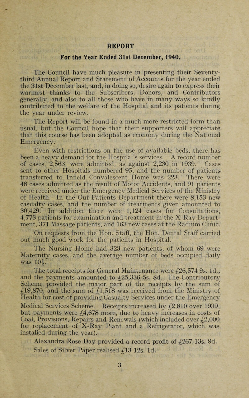 REPORT For the Year Ended 31st December, 1940. The Council have much pleasure in presenting their Seventy- third Annual Report and Statement of Accounts for the year ended the 31st December last, and, in doing so, desire again to express their warmest thanks to the Subscribers, Donors, and Contributors generally, and also to all those who have in many ways so kindly contributed to the welfare of the Hospital and its patients during the year under review. The Report will be found in a much more restricted form than usual, but the Council hope that their supporters will appreciate that this course has been adopted as economy during the National Emergency. Even with restrictions on the use of available beds, there has been a heavy demand for the.Hospital's services. A record number of cases, 2,563, were admitted, as against 2,230 in 1939. Cases sent to other Hospitals numbered 95, and the number of patients transferred to Infield Convalescent Home was 223. There were 46 cases admitted as the result of Motor Accidents, and 91 patients were received under the Emergency Medical Services of the Ministry of Health. In the Out-Patients Department there were 8,153 new casualty cases, and the number of treatments given amounted to 30,429. In addition there were 1,124 cases for Consultations, 4,773 patients for examination and treatment in the X-Ray Depart¬ ment, 371 Massage patients, and 163 new cases at the Radium Clinic. On requests from the Hon. Staff, the Hon. Dental Staff carried out much good work for the patients in Hospital. The Nursing Home had 323 new patients, of whom 69 were Maternity cases, and the average number of beds occupied daily was 10|. The total receipts for General Maintenance were £26,574 9s. Id., and the payments amounted to £25,336 5s. 8d. The Contributory Scheme provided the major part of the receipts by the sum of £19,870, and the sum of £1,518 was received from the Ministry of Health for cost of providing Casualty Services under the Emergency Medical Services Scheme. Receipts increased by £2,810 over 1939, but payments were £4,678 more, due to heavy increases in costs of Coal, Provisions, Repairs and Renewals (which included over £2,000 for replacement of X-Ray Plant and a Refrigerator, which was installed during the year). Alexandra Rose Day provided a record profit of £267 13s. 9d. Sales of Silver Paper realised £13 12s. Id.