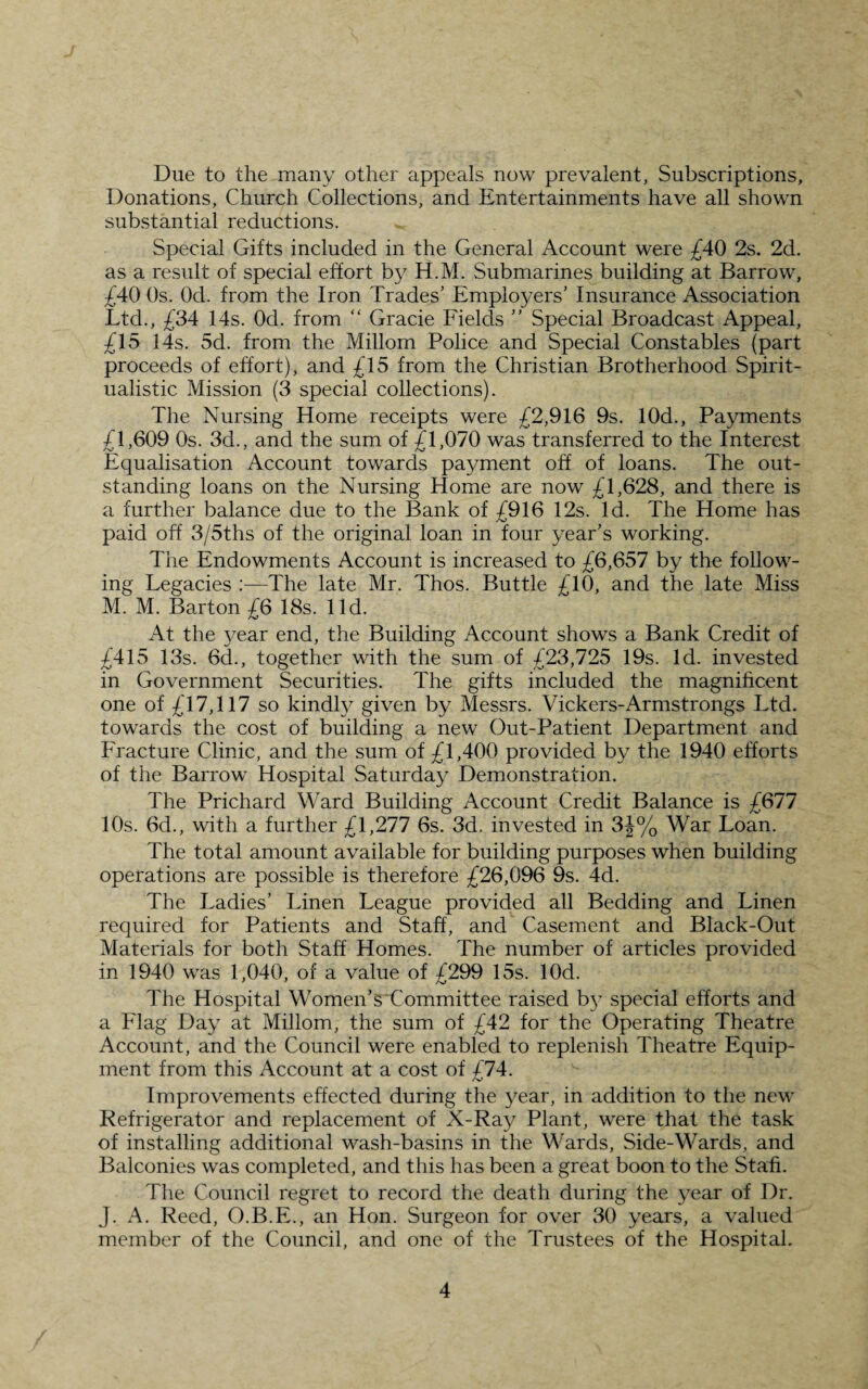 Due to the many other appeals now prevalent, Subscriptions, Donations, Church Collections, and Entertainments have all shown substantial reductions. ^ Special Gifts included in the General Account were £40 2s. 2d. as a result of special effort by H.M. Submarines building at Barrow, £40 Os. Od. from the Iron Trades’ Employers’ Insurance Association Ltd., £34 14s. Od. from “ Grade Fields ” Special Broadcast Appeal, £15 14s. 5d. from the Millom Police and Special Constables (part proceeds of effort), and £15 from the Christian Brotherhood Spirit¬ ualistic Mission (3 special collections). The Nursing Home receipts were £2,916 9s. 10d., Payments £1,609 Os. 3d., and the sum of £1,070 was transferred to the Interest Equalisation Account towards payment off of loans. The out¬ standing loans on the Nursing Home are now £1,628, and there is a further balance due to the Bank of £916 12s. Id. The Home has paid off 3/5ths of the original loan in four year’s working. The Endowments Account is increased to £6,657 by the follow¬ ing Legacies The late Mr. Thos. Buttle £10, and the late Miss M. M. Barton £6 18s. lid. At the year end, the Building Account shows a Bank Credit of £415 13s. 6d., together with the sum of £23,725 19s. Id. invested in Government Securities. The gifts included the magnificent one of £17,117 so kindly given by Messrs. Vickers-Armstrongs Ltd. towards the cost of building a new Out-Patient Department and Fracture Clinic, and the sum of £1,400 provided by the 1940 efforts of the Barrow Hospital Saturday Demonstration. The Prichard Ward Building Account Credit Balance is £677 10s. 6d., with a further £1,277 6s. 3d. invested in 3J% War Loan. The total amount available for building purposes when building operations are possible is therefore £26,096 9s. 4d. The Ladies’ Linen League provided all Bedding and Linen required for Patients and Staff, and Casement and Black-Out Materials for both Staff Homes. The number of articles provided in 1940 was 1,040, of a value of £299 15s. lOd. The Hospital Women’s Committee raised b}T special efforts and a Flag Day at Millom, the sum of £42 for the Operating Theatre Account, and the Council were enabled to replenish Theatre Equip¬ ment from this Account at a cost of £74. Improvements effected during the year, in addition to the new Refrigerator and replacement of X-Ray Plant, were that the task of installing additional wash-basins in the Wards, Side-Wards, and Balconies was completed, and this has been a great boon to the Staff. The Council regret to record the death during the year of Dr. J. A. Reed, O.B.E., an Hon. Surgeon for over 30 years, a valued member of the Council, and one of the Trustees of the Hospital.