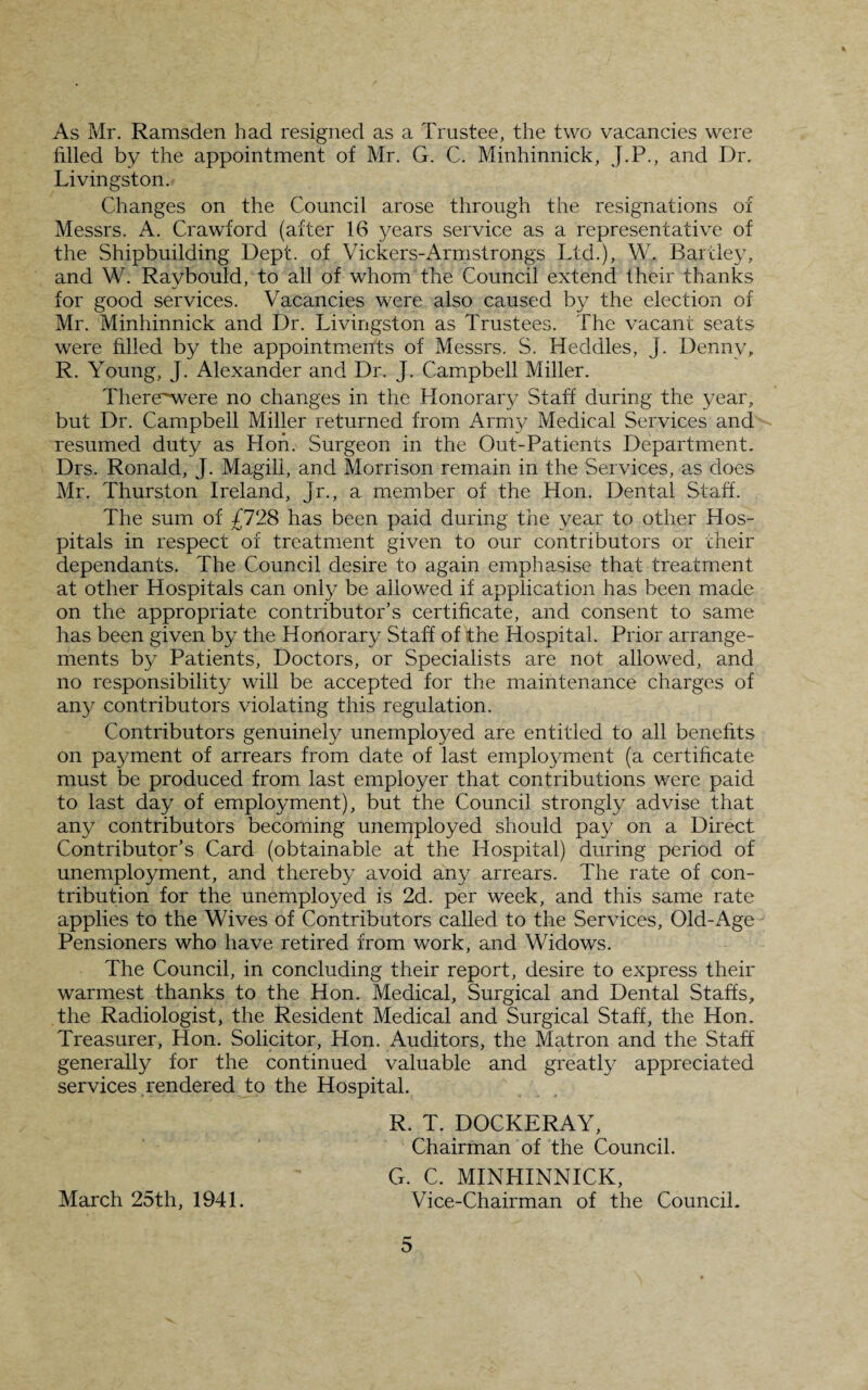 * As Mr. Ramsden had resigned as a Trustee, the two vacancies were filled by the appointment of Mr. G. C. Minhinnick, J.P., and Dr. Livingston. Changes on the Council arose through the resignations of Messrs. A. Crawford (after 16 years service as a representative of the Shipbuilding Dept, of Vickers-Armstrongs Ltd.), W. Bartley, and W. Raybould, to all of whom the Council extend their thanks for good services. Vacancies were also caused by the election of Mr. Minhinnick and Dr. Livingston as Trustees. The vacant seats were filled by the appointments of Messrs. S. Heddles, J. Denny, R. Young, J. Alexander and Dr. J. Campbell Miller. Therewvere no changes in the Honorary Staff during the year, but Dr. Campbell Miller returned from Army Medical Services and resumed duty as Hon. Surgeon in the Out-Patients Department. Drs. Ronald, J. Magill, and Morrison remain in the Services, as does Mr. Thurston Ireland, Jr., a member of the Hon. Dental Staff. The sum of £728 has been paid during the year to other Hos¬ pitals in respect of treatment given to our contributors or their dependants. The Council desire to again emphasise that treatment at other Hospitals can only be allowed if application has been made on the appropriate contributor’s certificate, and consent to same has been given by the Honorary Staff of the Hospital. Prior arrange¬ ments by Patients, Doctors, or Specialists are not allowed, and no responsibility will be accepted for the maintenance charges of any contributors violating this regulation. Contributors genuinely unemployed are entitled to all benefits on payment of arrears from date of last employment (a certificate must be produced from last employer that contributions were paid to last day of employment), but the Council strongly advise that any contributors becoming unemployed should pay on a Direct Contributor’s Card (obtainable at the Hospital) during period of unemployment, and thereby avoid any arrears. The rate of con¬ tribution for the unemployed is 2d. per week, and this same rate applies to the Wives of Contributors called to the Services, Old-Age Pensioners who have retired from work, and Widows. The Council, in concluding their report, desire to express their warmest thanks to the Hon. Medical, Surgical and Dental Staffs, the Radiologist, the Resident Medical and Surgical Staff, the Hon. Treasurer, Hon. Solicitor, Hon. Auditors, the Matron and the Staff generally for the continued valuable and greatly appreciated services rendered to the Hospital. R. T. DOCKERAY, Chairman of the Council. G. C. MINHINNICK, March 25th, 1941. Vice-Chairman of the Council. r— O