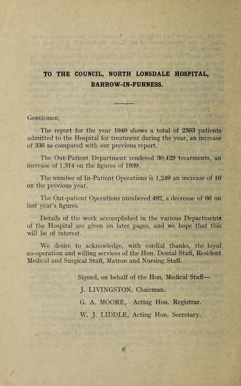 TO THE COUNCIL, NORTH LONSDALE HOSPITAL, BARROW-IN-FURNESS. Gentlemen, The report for the year 1940 shows a total of 2563 patients admitted to the Hospital for treatment during the year, an increase of 336 as compared with our previous report. The Out-Patient Department rendered 30,429 treatments, an increase of 1,314 on the figures of 1939. The number of In-Patient Operations is 1,249 an increase of 16 on the previous year. The Out-patient Operations numbered 492, a decrease of 66 on last year’s figures. Details of the work accomplished in the various Departments of the Hospital are given on later pages, and we hope that this will be of interest. We desire to acknowledge, with cordial thanks, the loyal co-operation and willing services of the Hon. Dental Staff, Resident Medical and Surgical Staff, Matron and Nursing Staff. Signed, on behalf of the Hon. Medical Staff— J. LIVINGSTON, Chairman. G. A. MOORE, Acting Hon. Registrar. W. J. LIDDLE, Acting Hon. Secretary.