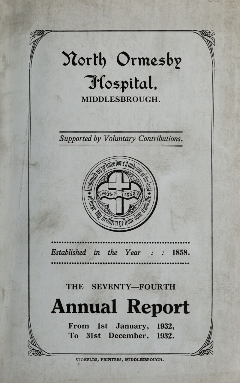 5tortl) Ormesby Iftospital, MIDDLESBROUGH. Supported by Voluntary Contributions♦ Established in the Year + + ♦ + 1858. THE SEVENTY—FOURTH Annual Report From 1st January, 1932, To 31st December, 1932. STOKELDS, PRINTERS, MIDDLESBROUGH.