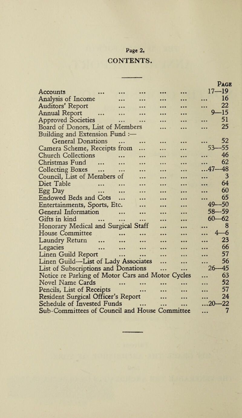 CONTENTS. Accounts ... ♦♦♦ ♦♦♦ ♦♦♦ Analysis of Income ... ... . Auditors' Report Annual Report Approved Societies Board of Donors, List of Members Building and Extension Fund :— General Donations Camera Scheme, Receipts from ... Church Collections Christmas Fund Collecting Boxes Council, List of Members of Diet Table ... ... ... ... ... Egg Day Endowed Beds and Cots ... Entertainments, Sports, Etc. General Information ... ... Gifts in kind ... ... . Honorary Medical and Surgical Staff House Committee Laundry Return Legacies ... ... ... ... ... Linen Guild Report Linen Guild—List of Lady Associates ... List of Subscriptions and Donations . Notice re Parking of Motor Cars and Motor Cycles Novel Name Cards Pencils, List of Receipts . Resident Surgical Officer’s Report Schedule of Invested Funds ... . Sub-Committees of Council and House Committee Page 17—19 16 22 9—15 51 25 52 53—55 46 ... 62 ...47—48 3 64 ... 60 65 49—50 58—59 60—62 ... 8 ... 4—6 23 ... 66 57 56 26—45 63 52 57 24 ...20—22 7