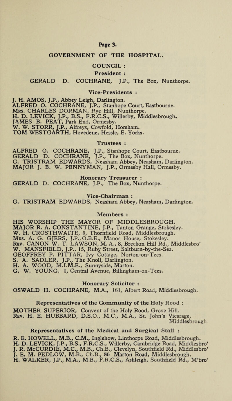 GOVERNMENT OF THE HOSPITAL. COUNCIL : President : GERALD D. COCHRANE, J.P., The Box, Nunthorpe. Vice-Presidents : J. H. AMOS, J.P., Abbey Leigh, Darlington. ALFRED O. COCHRANE, J.P., Stanhope Court, Eastbourne. Mrs. CHARLES DORMAN, Rye Hill, Nunthorpe. H. D. LEVICK, J.P., B.S., F.R.C.S., Willerby, Middlesbrough. JAMES B. PEAT, Park End, Ormesby. W. W. STORR, J.P., Alfreys, Cowfold, Horsham, TOM WESTGARTH, Hovedene, Hessle, E. Yorks. Trustees : ALFRED O. COCHRANE, J.P., Stanhope Court, Eastbourne. GERALD D. COCHRANE, J.P., The Box, Nunthorpe. G. TRISTRAM EDWARDS, Neasham Abbey, Neasham, Darlington. MAJOR J. B. W. PENNYMAN, J.P., Ormesby Hall, Ormesby. Honorary Treasurer : GERALD D. COCHRANE, J.P., The Box, Nunthorpe. Vice-Chairman : G. TRISTRAM EDWARDS, Neasham Abbey, Neasham, Darlington. Members : HIS WORSHIP THE MAYOR OF MIDDLESBROUGH. MAJOR R. A. CONSTANTINE, J.P., Tanton Grange, Stokesley. W. H. CROSTHWAITE, 5, Thornfield Road, Middlesbrough. Mrs. A. G. GJERS, J.P., O.B.E., Manor House, Stokesley. Rev. CANON W. T. LAWSON, M. A., 8, Breckon Hill Rd., Middlesbro' W. MANSFIELD, J.P.. 15, Ruby Street, Saltburn-by-the-Sea. GEOFFREY P. PITTAR, Ivy Cottage, Norton-on-Tees. S. A. SADLER, J.P., The Knoll, Darlington. H. A. WOOD, M.I.M.E., Sunnyside, Marton. G. W. YOUNG, 1, Central Avenue, Billingham-on-Tees. Honorary Solicitor : OSWALD H. COCHRANE, M.A., 161, Albert Road, Middlesbrough. Representatives of the Community of the Holy Rood : MOTHER SUPERIOR, Convent of the Holy Rood, Grove Hill. Rev. H. E. HUBBARD, D.S.O., M.C., M.A., St. John's Vicarage, Middlesbrough Representatives of the Medical and Surgical Staff : R. E. HOWELL, M.B., C.M., Inglehow, Linthorpe Road, Middlesbrough. H. D. LEVICK, J.P., B.S., F.R.C.S., Willerby, Cambridge Road, Middlesbro’ J. R. McCURDIE, M.C., M.B., Ch.B., Clevelyn, Southfield Rd., Middlesbro' J. E. M. PEDLOW, M.B., Ch.B., 86 Marton Road, Middlesbrough. H. WALKER, J.P., M.A., M.B., F.R.C.S., Ashleigh, Southfield Rd., M'bro'