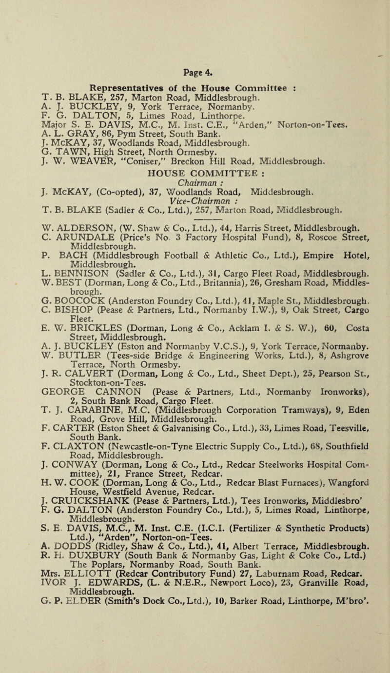 Representatives of the House Committee : T. B. BLAKE, 257, Marton Road, Middlesbrough. A. J. BUCKLEY, 9, York Terrace, Normanby. F. G. DALTON, 5, Limes Road, Linthorpe. Major S. E. DAVIS, M.C., M. Inst. C.E., “Arden, Norton-on-Tees. A. L. GRAY, 86, Pym Street, South Bank. J. McKAY, 37, Woodlands Road, Middlesbrough. G. TAWN, High Street, North Ormesby. J. W. WEAVER, “Coniser, Breckon Hill Road, Middlesbrough. HOUSE COMMITTEE : Chairman : J. McKAY, (Co-opted), 37, Woodlands Road, Middesbrough. Vice-Chairman : T. B. BLAKE (Sadler & Co., Ltd.), 257, Marton Road, Middlesbrough. W. ALDERSON, (W. Shaw & Co., Ltd.), 44, Harris Street, Middlesbrough. C. ARUNDALE (Price’s No 3 Factory Hospital Fund), 8, Roscoe Street, Middlesbrough. P. BACH (Middlesbrough Football & Athletic Co., Ltd.), Empire Hotel, Middlesbrough. L. BENNISON (Sadler & Co., Ltd.), 31, Cargo Fleet Road, Middlesbrough. W. BEST (Dorman, Long & Co., Ltd., Britannia), 26, Gresham Road, Middles¬ brough. G. BOOCOCK (Anderston Foundry Co., Ltd.), 41, Maple St., Middlesbrough. C, BISHOP (Pease & Partners, Ltd., Normanby I.W.), 9, Oak Street, Cargo Fleet. E. W. BRICKLES (Dorman, Long & Co., Acklam I. & S. W.), 60, Costa Street, Middlesbrough. A. J. BUCKLEY (Eston and Normanby V.C.S.), 9, York Terrace, Normanby. W. BUTLER (Tees-side Bridge & Engineering Works, Ltd.), 8, Ashgrove Terrace, North Ormesby. J. R. CALVERT (Dorman, Long & Co., Ltd., Sheet Dept.), 25, Pearson St., Stockton-on-T ees. GEORGE CANNON (Pease & Partners, Ltd., Normanby Ironworks), 2, South Bank Road, Cargo Fleet, T. J. CARABINE, M.C. (Middlesbrough Corporation Tramways), 9, Eden Road, Grove Hill, Middlesbrough. F. CARTER (Eston Sheet & Galvanising Co., Ltd.), 33, Limes Road, Teesville, South Bank. F. CLAXTON (Newcastle-on-Tyne Electric Supply Co., Ltd.), 68, Southfield Road, Middlesbrough. J. CONWAY (Dorman, Long & Co., Ltd., Redcar Steelworks Hospital Com¬ mittee), 21, France Street, Redcar. H. W. COOK (Dorman, Long & Co., Ltd,, Redcar Blast Furnaces), Wangford House, Westfield Avenue, Redcar. J. CRUICKSHANK (Pease & Partners, Ltd.), Tees Ironworks, Middlesbro’ F. G. DALTON (Anderston Foundry Co., Ltd.), 5, Limes Road, Linthorpe, Middlesbrough. S, E DAVIS, M.C., M. Inst. C.E. (I.C.I. (Fertilizer & Synthetic Products) Ltd.), “Arden, Norton-on-Tees. A. DODDS (Ridley, Shaw & Co., Ltd.), 41, Albert Terrace, Middlesbrough. R. H. DUXBURY (South Bank & Normanby Gas, Light & Coke Co., Ltd.) The Poplars, Normanby Road, South Bank. Mrs. ELLIOTT (Redcar Contributory Fund) 27, Laburnam Road, Redcar. IVOR J. EDWARDS, (L. & N.E.R., Newport Loco), 23, Granville Road, Middlesbrough. G. P. ELDER (Smith’s Dock Co., Ltd.), 10, Barker Road, Linthorpe, M'bro’.