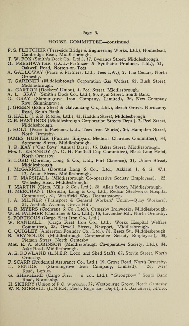 HOUSE COMMITTEE—continued. F. S. FLETCHER (Tees-side Bridge & Engineering Works, Ltd.), Homestead, Cambridge Road, Middlesbrough. T. W. FOX (Smith’s Dock Co., Ltd.), 17, Byelands Street, Middlesbrough. G. FRESHWATER (I.C.I.-Fertilizer & Synthetic Products, Ltd.), 21, Oakwell Road, Norton-on-Tees. A. GALLOWAY (Pease & Partners, Ltd., Tees I.W.), 2, The Cedars, North Ormesby. T. GARDNER (Middlesbrough Corporation Gas Works), 52, Bush Street, Middlesbrough. A. GARTON (Dockers’ Union), 4, Peel Street, Middlesbrough. A. L. GRAY (Smith's Dock Co., Ltd.), 8ti, Pym Street. South Bank. G. GRAY (Skinningrove Iron Company, Limited), 26, New Company Row, Skinningrove. J. GREEN (Eston Sheet & Galvanizing Co., Ltd.), Beech Grove, Normanby Road, South Bank. G. HALL (]. & R. Ritchie, Ltd.), 43, Haddon Street, Middlesbrough. C. R. HASTINGS (Middlesbrough Corporation Streets Dept.), 7, Peel Street, Middlesbrough. J. HOLT (Pease & Partners, Ltd., Tees Iron Works), 26, Hampden Street, North Ormesby. JAMES HUNTER (Furness Shipyard Medical Charities Committee), 84, Ayresome Street, Middlesbrough. T. R. KAY (Our Boys Annual Draw), 1.5, Baker Street, Middlesbrough. Mrs. L. KENNEDY (N. O. H Football Cup Committee), Black Lion Hotel, North Ormesby. S. LORD (Dorman, Long & Co., Ltd., Port Clarence), 31, Union Street, Middlesbrough. J. McGARRELL (Dorman Long & Co., Ltd., Acklam I. & S W.), 17, Acton Street, Middlesbrough. J. T. MARSHALL (Middlesbrough Co-operative Society Employees), 22, Wellesley Road, Middlesbrough. T. MARTIN (Gjers, Mills & Co., Ltd.), 28, Allen Street, Middlesbrough. H. MERCHANT (Dorman, Long & Co., Ltd., Redcar Steelworks Hospital Committee), 81, Westfield Way, Dormans town. J. A. MILNER ( Transport & General Workers’ Union—Quay Workers), 34, Ashfield Avenue, Grove Hill. E. R. MYERS (Cochrane & Co., Ltd.), Ormesby Ironworks, Middlesbrough. W. H. PALMER (Cochrane & Co., Ltd.), 16, Lavender Rd., North Ormesby. S. PORTEOUS (Cargo Fleet Iron Co., Ltd.) W. RANDALL (Cargo Fleet Iron Co., Ltd., Works Hospital Welfare Committee), 33, Orwell Street, Newport, Middlesbrough. C. QUIGLEY (Anderston Foundry Co., Ltd.), 75, Essex St., Middlesbrough. B. REYNOLDS (Middlesbrough Co-operative Society Employees), 69, Pierson Street, North Ormesby. Mrs. E. A. ROBINSON (Middlesbrough Co-operative Society, Ltd.), 34, Aske Road, Middlesbrough. A. E. ROWLAND (L.N.E.R. Loco and Shed Staff), 62, Stovin Street, North Ormesby. F. SCARR (Prudential Assurance Co., Ltd.), 19, Grove Road, North Ormesby. L. SENIOR (Skinningrove Iron Company, Limned), io, Wes r Road, Loftus. G. SHEPHERD (Cargo Flee. n ~o., Ltd.), “Strongbow, Sout.i Bans Road, Normanby. H. SKERRY (Union of P.O. Wornefo), 77, Westbourne Grove, North Ormesby W. E. SORRELL (L.N.E.R. Mech. Engineers Dept.), is, OaK Street, M'oro.