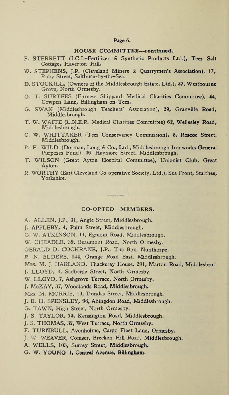 HOUSE COMMITTEE—continued. F. STERRETT (I.C.L-Fertilizer & Synthetic Products Ltd.), Tees Salt Cottage, Haverton Hill. W. STEPHENS, J.P. (Cleveland Miners & Quarrymen's Association), 17, Ruby Street, Saltburn -by-fhe-Sea. D. STOCKILL, (Owners of the Middlesbrough Estate, Ltd.), 37, Westbourne Grove, North Ormesby. G. T. SURTEES (Furness Shipyard Medical Charities Committee), 44, Cowpen Lane, Billingham-on-Tees. G. SWAN (Middlesbrough Teachers' Association), 29, Granville Road, Middlesbrough. T. W. WAITE (L.N.E.R. Medical Charities Committee) 62, Wellesley Road, Middlesbrough. C. W. WHITTAKER (Tees Conservancy Commission), 5, Roscoe Street, Middlesbrough. P. F. WILD (Dorman, Long & Co., Ltd., Middlesbrough Ironworks General Purposes Fund), 46, Haymore Street, Middlesbrough. T. WILSON (Great Ayton Hospital Committee), Unionist Club, Great Ay ton. R. WORTHY (East Cleveland Co-operative Society, Ltd.), Sea Front, Staithes, Yorkshire. CO-OPTED MEMBERS. A. ALLEN, J.P., 31, Angle Street, Middlesbrough. J. APPLEBY, 4, Palm Street, Middlesbrough. G. W. ATKINSON, 11, Egmont Road, Middlesbrough. W. CHEADLE, 39, Beaumont Road, North Ormesby. GERALD D. COCHRANE, J.P., The Box, Nunthorpe. R. N. ELDERS, 144, Grange Road East, Middlesbrough. Mrs. M. J. HARLAND, Thackeray House, 291, Marton Road, Middlesbro.' J. LLOYD, 9, Sadberge Street, North Ormesby. W. LLOYD, 7, Ashgrove Terrace, North Ormesby. J. McKAY, 37, Woodlands Road, Middlesbrough. Mrs. M. MORRIS, 19, Dundas Street, Middlesbrough. J. E. H. SPENSLEY, 96, Abingdon Road, Middlesbrough. G. TAWN, High Street, North Ormesby. J. S. TAYLOR, 75, Kensington Road, Middlesbrough. J. S. THOMAS, 32, West Terrace, North Ormesby. F. TURNBULL, Avonholme, Cargo Fleet Lane, Ormesby. J. W. WEAVER, Coniser, Breckon Hill Road, Middlesbrough. A. WELLS, 103, Surrey Street, Middlesbrough. G. W. YOUNG 1, Central Avenue, BiUingham.