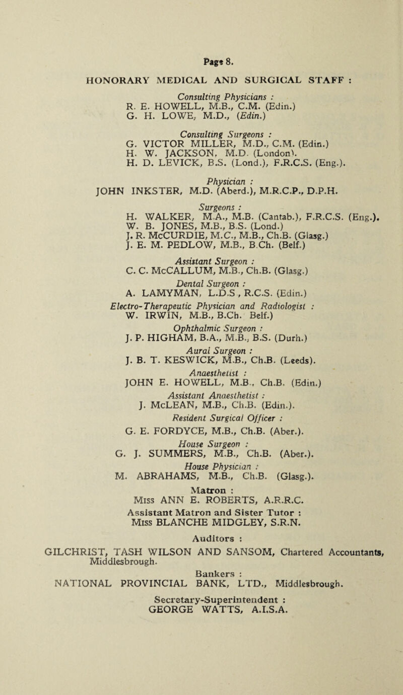 HONORARY MEDICAL AND SURGICAL STAFF : Consulting Physicians : R. E. HOWELL, M.B., C.M. (Edin.) G. H. LOWE, M.D., (Edin.) Consulting Surgeons : G. VICTOR MILLER, M.D., C.M. (Edin.) H. W. JACKSON, M.D. (London^. H. D. LEVICK, B.S. (Lond.), F.R.C.S. (Eng.). Physician : JOHN INKSTER, M.D. (Aberd.), M.R.C.P., D.P.H. Surgeons : H. WALKER, M A, M.B. (Cantab.), F.R.C.S. (Eng.). W. B. JONES, M.B., B.S. (Lond.) J. R. McCURDIE, M.C., M.B., Ch.B. (Glasg.) J. E. M. PEDLOW, M.B., B Ch. (Belf.) Assistant Surgeon : C. C. McCALLUM, M.B., Ch.B. (Glasg.) Dental Surgeon : A. LAMYMAN, L.D.S , R.C.S. (Edin.) Electro-Therapeutic Physician and Radiologist : W. IRWIN, M.B., B.Ch. Belf.) Ophthalmic Surgeon t J. P. HIGHAM, B.A., M.B., B.S. (Durh.) Aural Surgeon : J. B. T. KESWICK, M.B., Ch.B. (Leeds). Anaesthetist : JOHN E. HOWELL, M.B-, Ch.B. (Edin.) Assistant Anaesthetist : J. McLEAN, M.B., Ch.B. (Edin.). Resident Surgical Officer : G. E. FORDYCE, M.B., Ch.B. (Aber.). House Surgeon : G. J. SUMMERS, M.B., Ch.B. (Aber.). House Physician : M, ABRAHAMS, M.B., Ch.B. (Glasg.). Matron : Miss ANN E. ROBERTS, A.R.R.C. Assistant Matron and Sister Tutor : Miss BLANCHE MIDGLEY, S.R.N. Auditors : GILCHRIST, TASH WILSON AND SANSOM, Chartered Accountants, Middlesbrough. Bankers * NATIONAL PROVINCIAL BANK, LTD., Middlesbrough. Secretary-Superintendent : GEORGE WATTS, A.I.S.A.