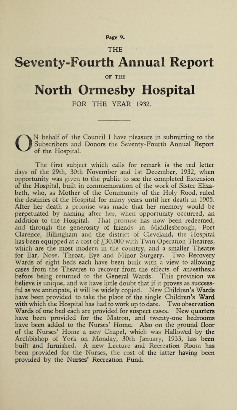 THE Seventy-Fourth Annual Report OF THE North Ormesby Hospital FOR THE YEAR 1932* ON behalf of the Council I have pleasure in submitting to the Subscribers and Donors the Seventy-Fourth Annual Report of the Hospital. The first subject which calls for remark is the red letter days of the 29th, 30th November and 1st December, 1932, when opportunity was given to the public to see the completed Extension of the Hospital, built in commemoration of the work of Sister Eliza¬ beth, who, as Mother of the Community of the Holy Rood, ruled the destinies of the Hospital for many years until her death in 1905. After her death a promise was made that her memory would be perpetuated by naming after her, when opportunity occurred, an addition to the Hospital. That promise has now been redeemed, and through the generosity of friends in Middlesbrough, Port Clarence, Billingham and the district of Cleveland, the Hospital has been equipped at a cost of £30,000 with Twin Operation Theatres, which are the most modern in the country, and a smaller Theatre for Ear, Nose, Throat, Eye and Minor Surgery. Two Recovery Wards of eight beds each have been built with a view to allowing cases from the Theatres to recover from the effects of anaesthesia before being returned to the General Wards. This provision we believe is unique, and we have little doubt that if it proves as success¬ ful as we anticipate, it will be widely copied. New Children's Wards have been provided to take the place of the single Children's Ward with which the Hospital has had to work up to date. Two observation Wards of one bed each are provided for suspect cases. New quarters have been provided for the Matron, and twenty-one bedrooms have been added to the Nurses' Home. Also on the ground floor of the Nurses' Home a new Chapel, which was Hallowed by the Arclibishop of York on Monday, 30th January, 1933, has been built and furnished. A new Lecture and Recreation Room has been provided for the Nurses, the cost of the latter having been provided by the Nurses' Recreation Fund.