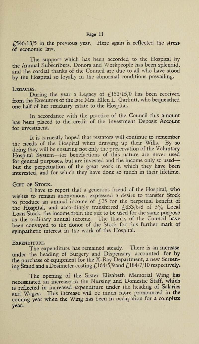 £546/13/5 in the previous year. Here again is reflected the stress of economic law. The support which has been accorded to the Hospital by the Annual Subscribers, Donors and Workpeople has been splendid, and tiie cordial thanks of the Council are due to all who have stood by the Hospital so loyally in the abnormal conditions prevailing. Legacies. During the year a Legacy of £152/15/0 has been received from the Executors of the late Mrs. Ellen L. Garbutt, who bequeathed one half of her residuary estate to the Hospital. In accordance with the practice of the Council this amount has been placed to the credit of the Investment Deposit Account for investment. It is earnestly hoped that testators will continue to remember the needs of the Hospital when drawing up their Wills. By so doing they will be ensuring not only the preservation of the Voluntary Hospital System—for benefactions of this nature are never used for general purposes, but are invested and the income only so used— but the perpetuation of the great work in which they have been interested, and for which they have done so much in their lifetime. Gift of Stock. I have to report that a generous friend of the Hospital, who wishes to remain anonymous, expressed a desire to transfer Stock to produce an annual income of £25 for the perpetual benefit of the Hospital, and accordingly transferred £833/6/8 of 3% Local Loan Stock, the income from the gift to be used for the same purpose as the ordinary annual income. The thanks of the Council have been conveyed to the donor of the Stock for this further mark of sympathetic interest in the work of the Hospital. Expenditure. The expenditure has remained steady. There is an increase under the heading of Surgery and Dispensary accounted for by the purchase of equipment for the X-Ray Department, a new Screen¬ ing Stand and a Dosimeter costing £164/5/9 and £184/7/10 respectively* The opening of the Sister Elizabeth Memorial Wing has necessitated an increase in the Nursing and Domestic Staff, which is reflected in increased expenditure under the heading of Salaries and Wages. This increase will be much more pronounced in the coming year when the Wing has been in occupation for a complete year.