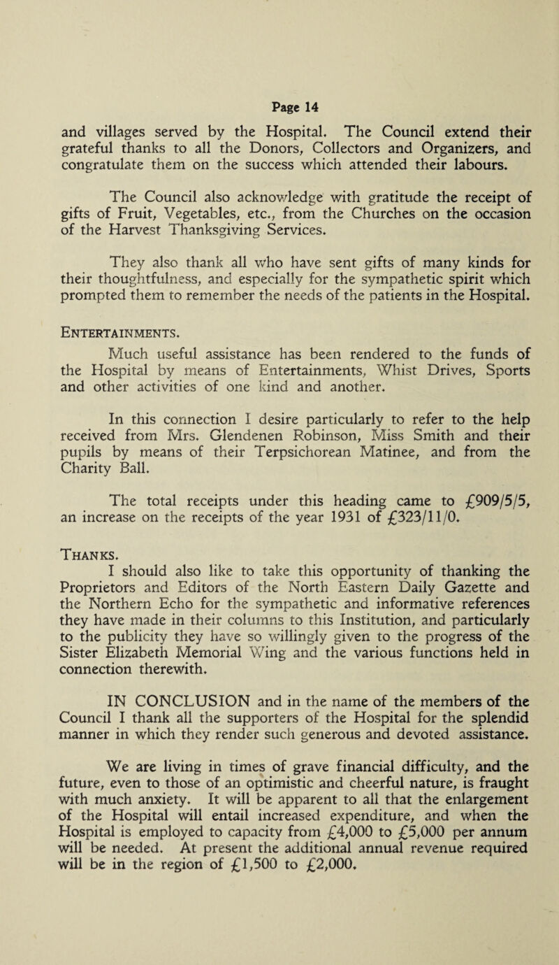 and villages served by the Hospital. The Council extend their grateful thanks to all the Donors, Collectors and Organizers, and congratulate them on the success which attended their labours. The Council also acknov/ledge with gratitude the receipt of gifts of Fruit, Vegetables, etc., from the Churches on the occasion of the Harvest Thanksgiving Services. They also thank all who have sent gifts of many kinds for their thoughtfulness, and especially for the sympathetic spirit which prompted them to remember the needs of the patients in the Hospital. Entertainments. Much useful assistance has been rendered to the funds of the Hospital by means of Entertainments, Whist Drives, Sports and other activities of one kind and another. In this connection I desire particularly to refer to the help received from Mrs. Glendenen Robinson, Miss Smith and their pupils by means of their Terpsichorean Matinee, and from the Charity Ball. The total receipts under this heading came to £909/5/5, an increase on the receipts of the year 1931 of £323/11/0. Thanks. I should also like to take this opportunity of thanking the Proprietors and Editors of the North Eastern Daily Gazette and the Northern Echo for the sympathetic and informative references they have made in their columns to this Institution, and particularly to the publicity they have so willingly given to the progress of the Sister Elizabeth Memorial Wing and the various functions held in connection therewith. IN CONCLUSION and in the name of the members of the Council I thank all the supporters of the Hospital for the splendid manner in which they render such generous and devoted assistance. We are living in times of grave financial difficulty, and the future, even to those of an optimistic and cheerful nature, is fraught with much anxiety. It will be apparent to all that the enlargement of the Hospital will entail increased expenditure, and when the Hospital is employed to capacity from £4,000 to £5,000 per annum will be needed. At present the additional annual revenue required will be in the region of £1,500 to £2,000.