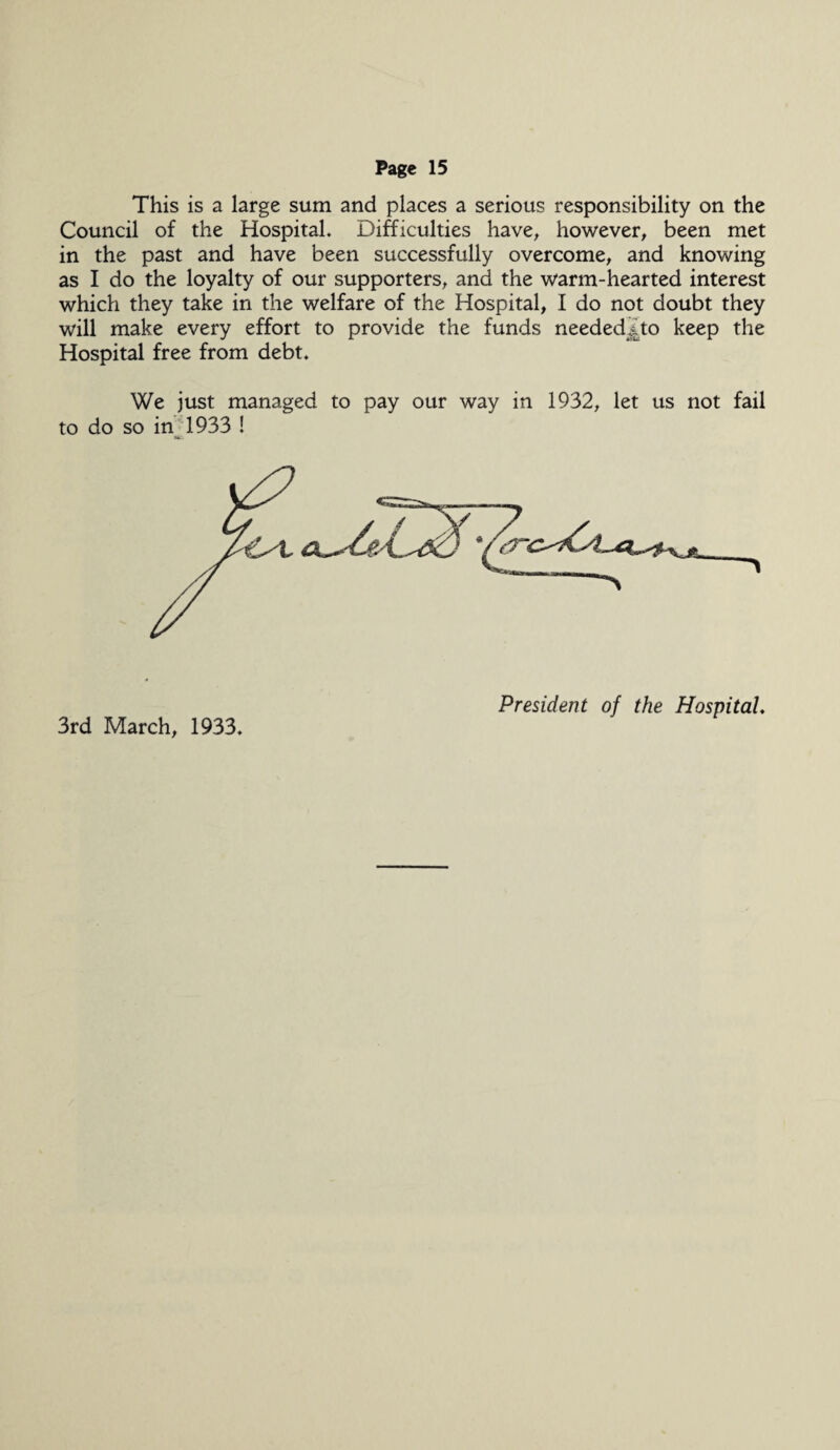 This is a large sum and places a serious responsibility on the Council of the Hospital. Difficulties have, however, been met in the past and have been successfully overcome, and knowing as I do the loyalty of our supporters, and the warm-hearted interest which they take in the welfare of the Hospital, I do not doubt they will make every effort to provide the funds needed^to keep the Hospital free from debt. We just managed to pay our way in 1932, let us not fail to do so in 1933 ! 3rd March, 1933. President of the Hospital♦